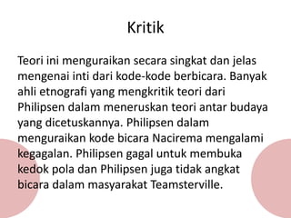 Teori ini menguraikan secara singkat dan jelas
mengenai inti dari kode-kode berbicara. Banyak
ahli etnografi yang mengkritik teori dari
Philipsen dalam meneruskan teori antar budaya
yang dicetuskannya. Philipsen dalam
menguraikan kode bicara Nacirema mengalami
kegagalan. Philipsen gagal untuk membuka
kedok pola dan Philipsen juga tidak angkat
bicara dalam masyarakat Teamsterville.
Kritik
 