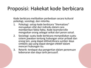 Proposisi: Hakekat kode berbicara
Kode berbicara melibatkan perbedaan secara kultural
psikologi, sosiologi, dan retorika.
1. Psikologi: setiap kode berbicara “thematizes”
merupakan sifat dari individu dalam cara
memberikan fakta-fakta. Kode teamsterville
mengaskan orang sebagai seikat dari peran soisal.
2. Sosiologi: suatu kode berbicara menyediakan suatu
sistem jawaban tentang hubungan antar pribadi dan
orang lain, yang dapat dilihat/dicara sumber daya
simbolis apa yang dapat dengan efektif dalam
mencari hubungan itu.
3. Retorik: terdapat dua pengertian dalam penemuan
kebenaran dan daya tarik persuasif.
 