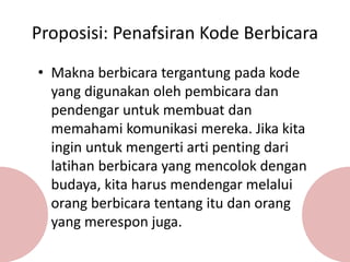 Proposisi: Penafsiran Kode Berbicara
• Makna berbicara tergantung pada kode
yang digunakan oleh pembicara dan
pendengar untuk membuat dan
memahami komunikasi mereka. Jika kita
ingin untuk mengerti arti penting dari
latihan berbicara yang mencolok dengan
budaya, kita harus mendengar melalui
orang berbicara tentang itu dan orang
yang merespon juga.
 
