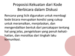 Rencana yang licik digunakan untuk membagi
kode bicara merupakan kondisi yang cukup
untuk meramalkan, menjelaskan, dan
mengendalikan bentuk dari percakapan tentang
hal yang jelas, pengelolaan yang penuh kehati-
hatian, dan moralitas dari tingkah laku
komunikasi.
Proposisi:Kekuatan dari Kode
Berbicara dalam Diskusi
 
