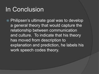 In ConclusionPhilipsen’s ultimate goal was to develop a general theory that would capture the relationship between communication and culture.  To indicate that his theory has moved from description to explanation and prediction, he labels his work speech codes theory.