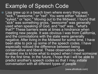Example of Speech CodeLisa grew up in a beach town where every thing was "sick," "awesome," or "rad". You were either "stoked," "syked," or "epic." Moving out to the Midwest, I found that "sick" was something gross, "awesome" was generally used when speaking of God, and "rad" was..."what's that?" These barriers were at times a hindrance when meeting new people. It was obvious I was from California, and the connotations with the state were generally negative. After living in the Midwest for some time, I have been able to pick up some of the speech codes. I have especially noticed the difference between being conservative and liberal. These observations have enabled me to know what to expect when I meet someone for the first time. In the future, I hope that I will be able to predict another's speech codes so that I may initiate conversation with all different types of people(www.afirstlook.com)