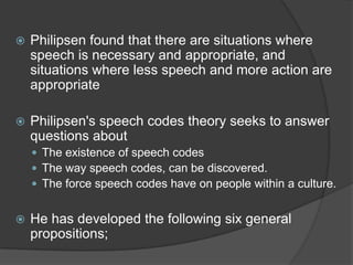 Philipsen found that there are situations where speech is necessary and appropriate, and situations where less speech and more action are appropriatePhilipsen's speech codes theory seeks to answer questions aboutThe existence of speech codesThe way speech codes, can be discovered.The force speech codes have on people within a culture.He has developed the following six general propositions;