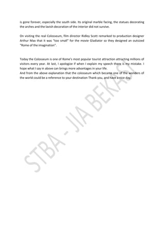 is gone forever, especially the south side. Its original marble facing, the statues decorating the arches and the lavish decoration of the interior did not survive. 
On visiting the real Colosseum, film director Ridley Scott remarked to production designer Arthur Max that it was “too small” for the movie Gladiator so they designed an outsized “Rome of the imagination”. 
Today the Colosseum is one of Rome’s most popular tourist attraction attracting millions of visitors every year. At last, I apologize if when I explain my speech there is my mistake. I hope what I say in above can brings more advantages in your life. 
And from the above explanation that the colosseum which became one of the wonders of the world could be a reference to your destination Thank you, and have a nice day. 
