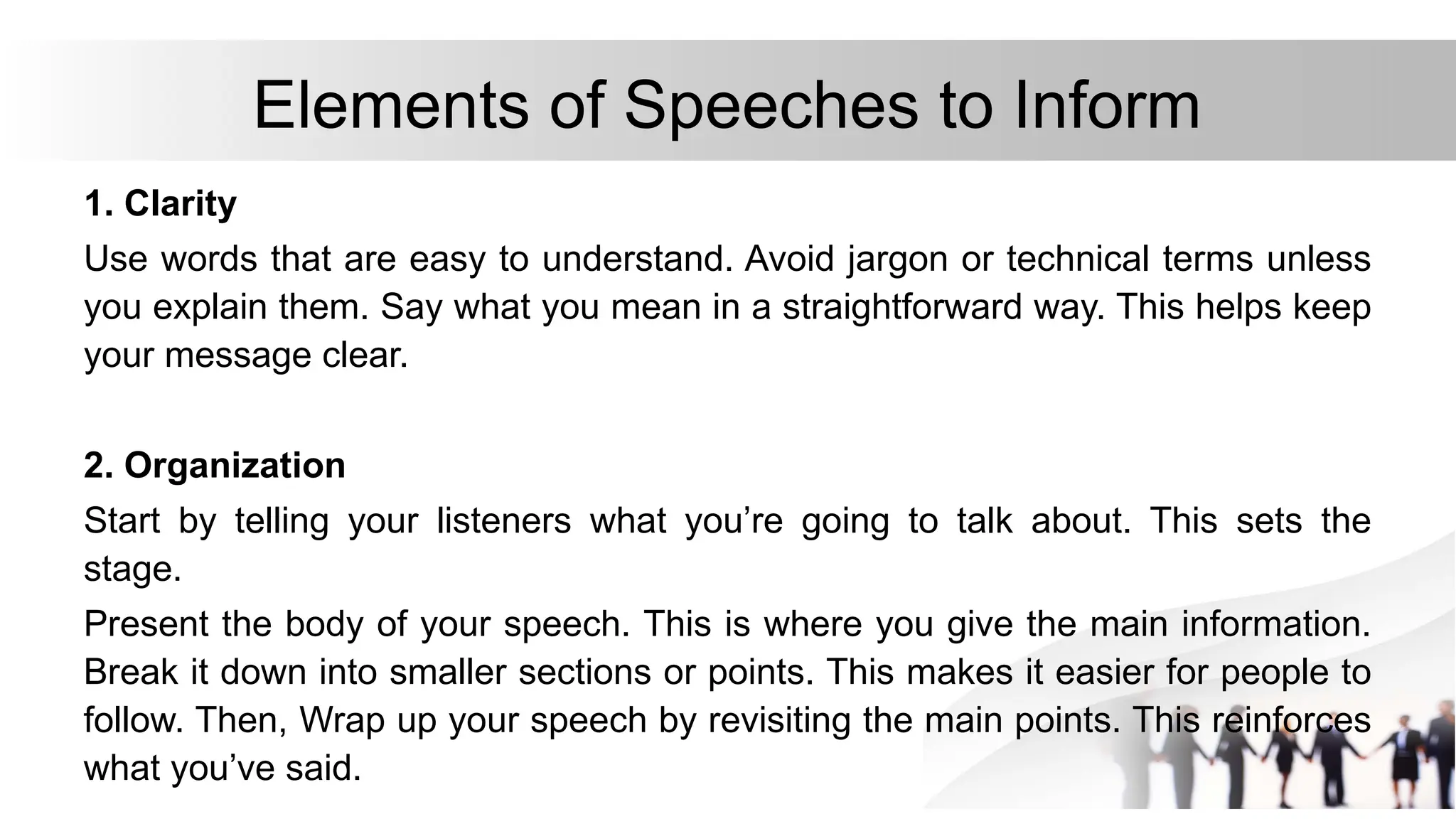 Elements of Speeches to Inform
1. Clarity
Use words that are easy to understand. Avoid jargon or technical terms unless
you explain them. Say what you mean in a straightforward way. This helps keep
your message clear.
2. Organization
Start by telling your listeners what you’re going to talk about. This sets the
stage.
Present the body of your speech. This is where you give the main information.
Break it down into smaller sections or points. This makes it easier for people to
follow. Then, Wrap up your speech by revisiting the main points. This reinforces
what you’ve said.
 