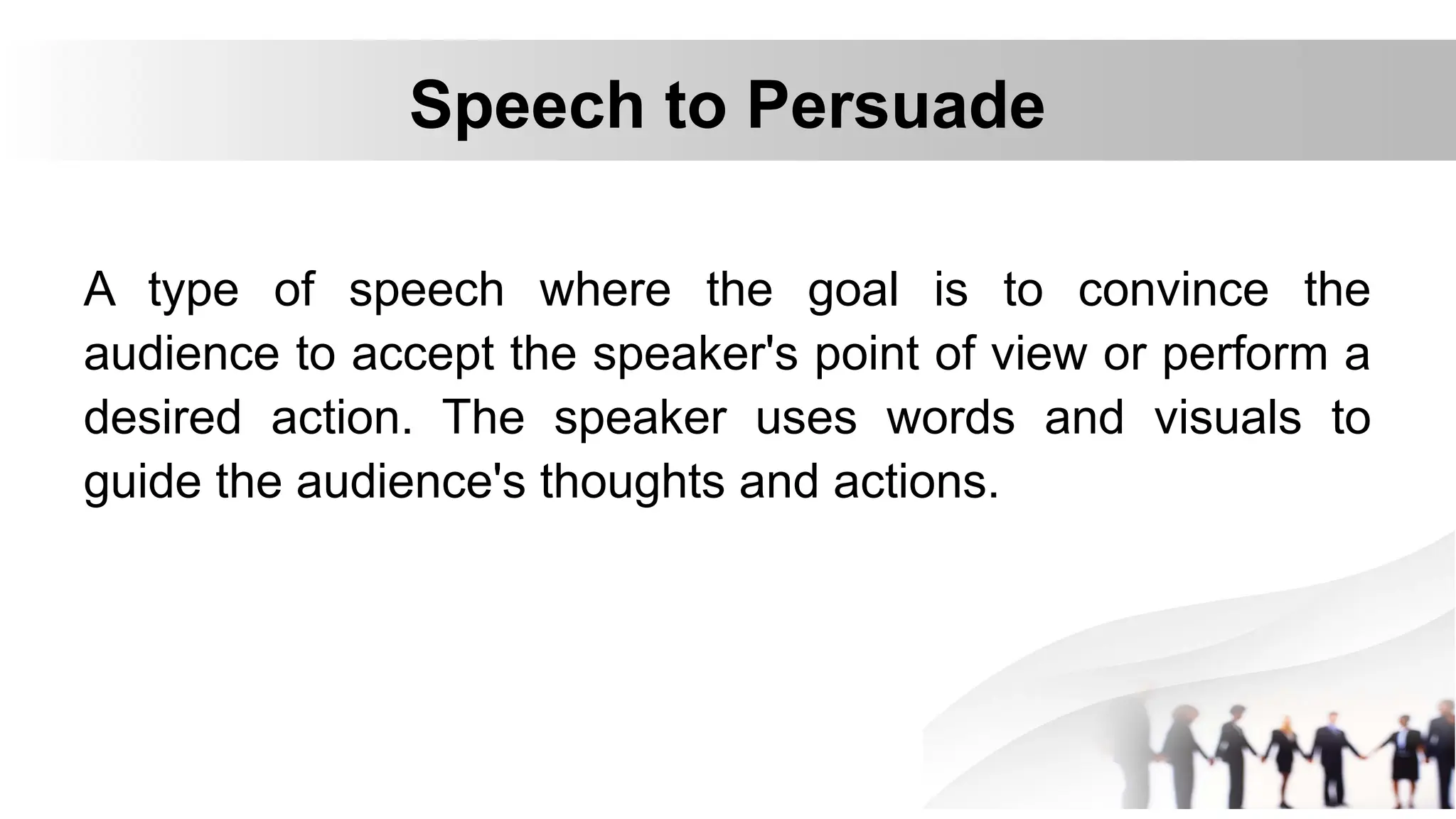 Speech to Persuade
A type of speech where the goal is to convince the
audience to accept the speaker's point of view or perform a
desired action. The speaker uses words and visuals to
guide the audience's thoughts and actions.
 