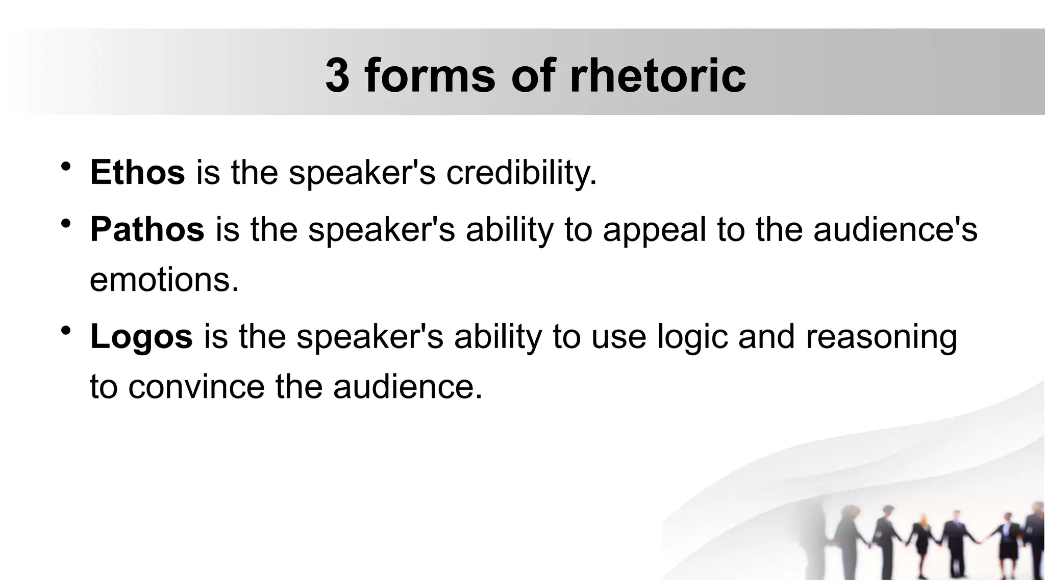 3 forms of rhetoric
• Ethos is the speaker's credibility.
• Pathos is the speaker's ability to appeal to the audience's
emotions.
• Logos is the speaker's ability to use logic and reasoning
to convince the audience.
 