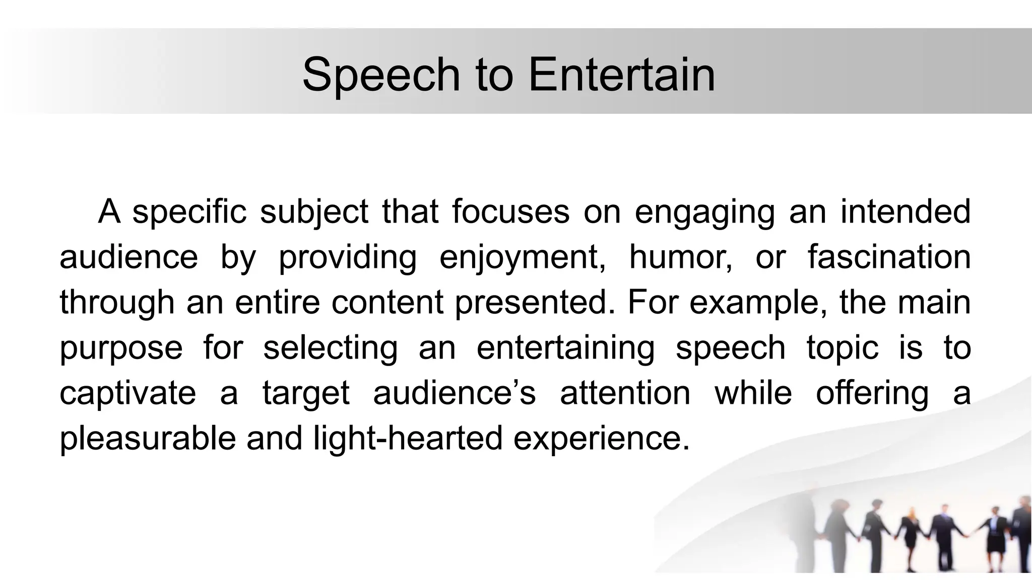 Speech to Entertain
A specific subject that focuses on engaging an intended
audience by providing enjoyment, humor, or fascination
through an entire content presented. For example, the main
purpose for selecting an entertaining speech topic is to
captivate a target audience’s attention while offering a
pleasurable and light-hearted experience.
 