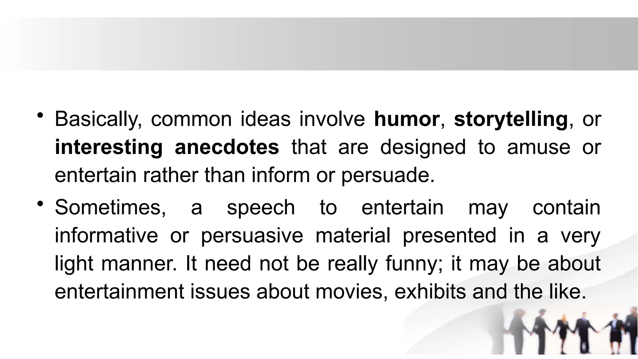 • Basically, common ideas involve humor, storytelling, or
interesting anecdotes that are designed to amuse or
entertain rather than inform or persuade.
• Sometimes, a speech to entertain may contain
informative or persuasive material presented in a very
light manner. It need not be really funny; it may be about
entertainment issues about movies, exhibits and the like.
 