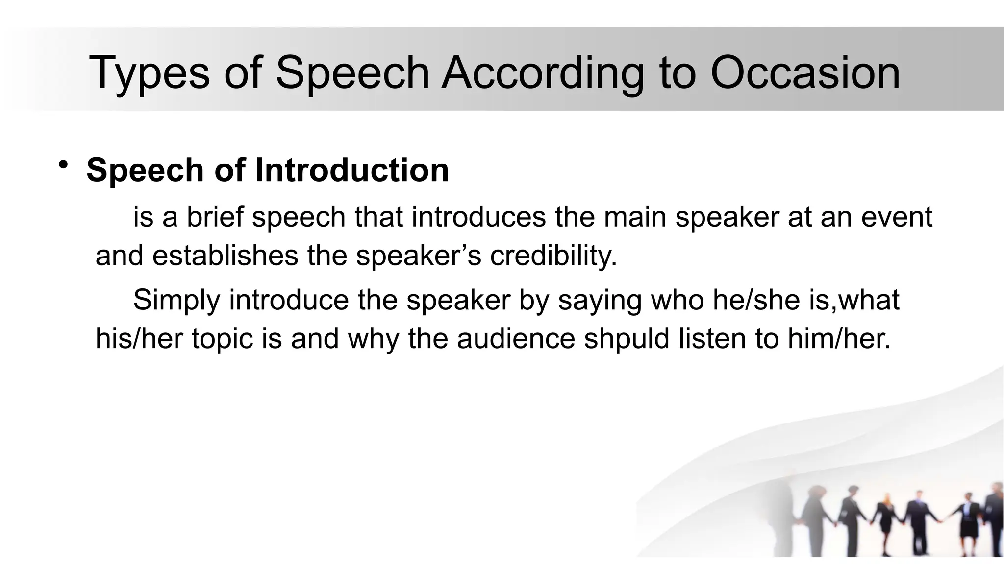 Types of Speech According to Occasion
• Speech of Introduction
is a brief speech that introduces the main speaker at an event
and establishes the speaker’s credibility.
Simply introduce the speaker by saying who he/she is,what
his/her topic is and why the audience shpuld listen to him/her.
 