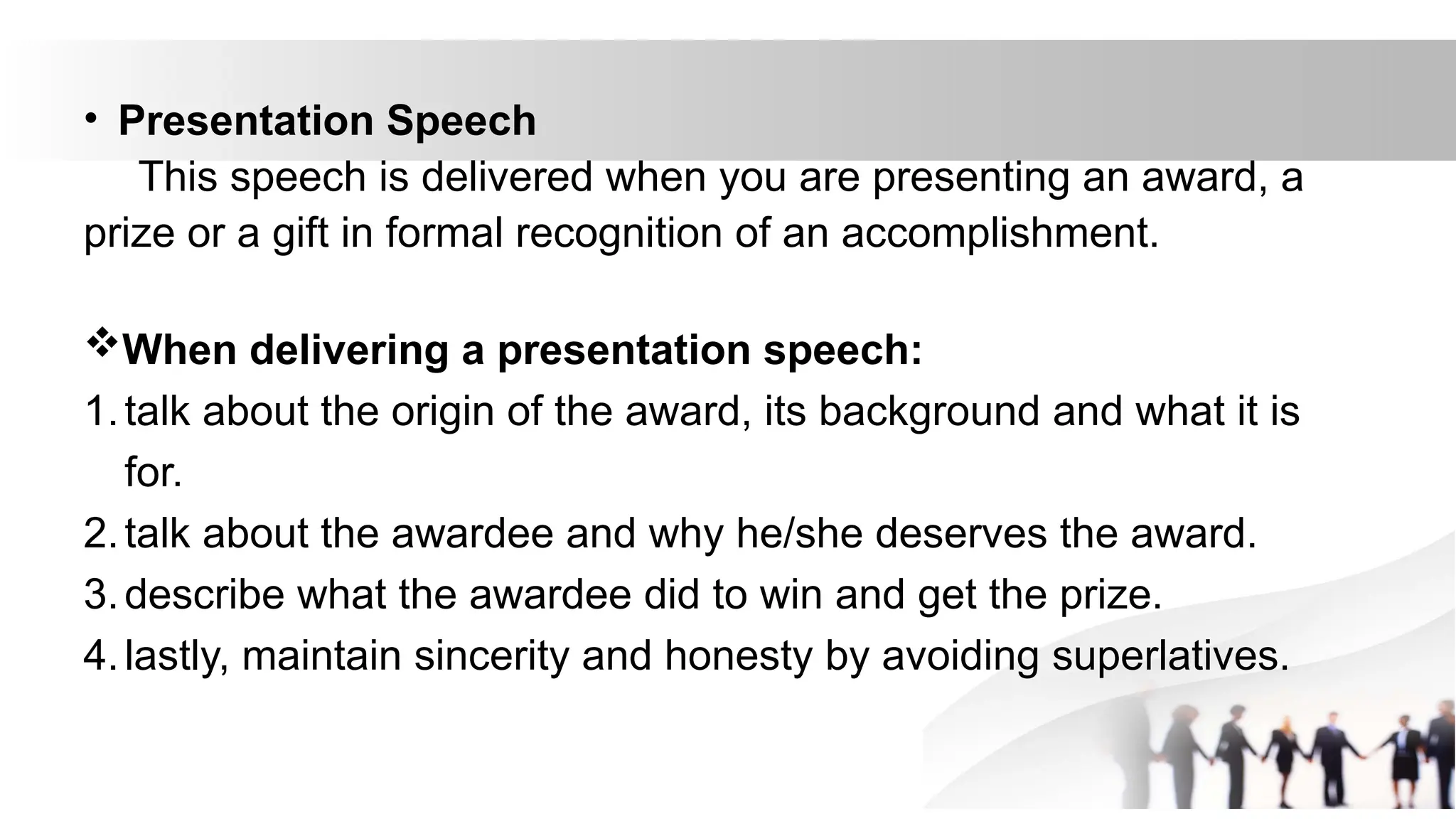 • Presentation Speech
This speech is delivered when you are presenting an award, a
prize or a gift in formal recognition of an accomplishment.
When delivering a presentation speech:
1.talk about the origin of the award, its background and what it is
for.
2.talk about the awardee and why he/she deserves the award.
3.describe what the awardee did to win and get the prize.
4.lastly, maintain sincerity and honesty by avoiding superlatives.
 
