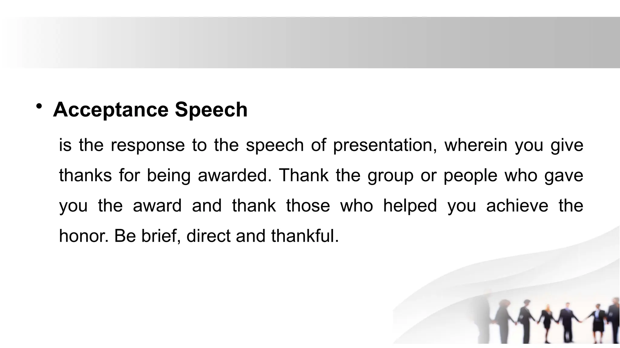• Acceptance Speech
is the response to the speech of presentation, wherein you give
thanks for being awarded. Thank the group or people who gave
you the award and thank those who helped you achieve the
honor. Be brief, direct and thankful.
 