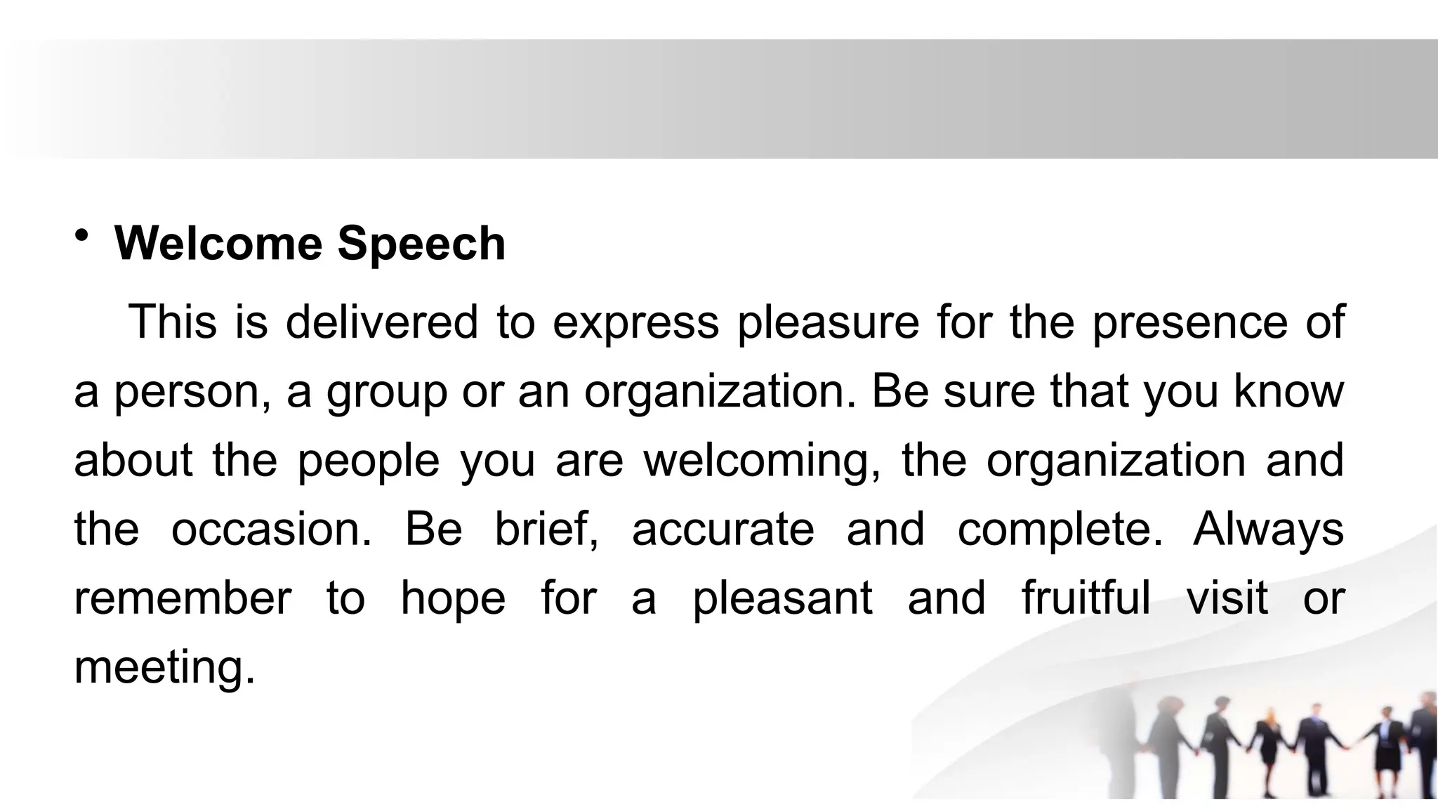• Welcome Speech
This is delivered to express pleasure for the presence of
a person, a group or an organization. Be sure that you know
about the people you are welcoming, the organization and
the occasion. Be brief, accurate and complete. Always
remember to hope for a pleasant and fruitful visit or
meeting.
 