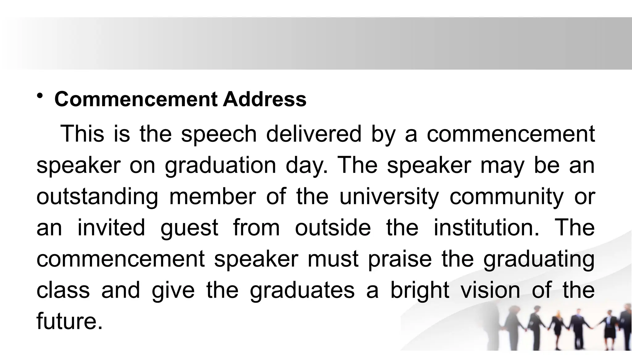 • Commencement Address
This is the speech delivered by a commencement
speaker on graduation day. The speaker may be an
outstanding member of the university community or
an invited guest from outside the institution. The
commencement speaker must praise the graduating
class and give the graduates a bright vision of the
future.
 