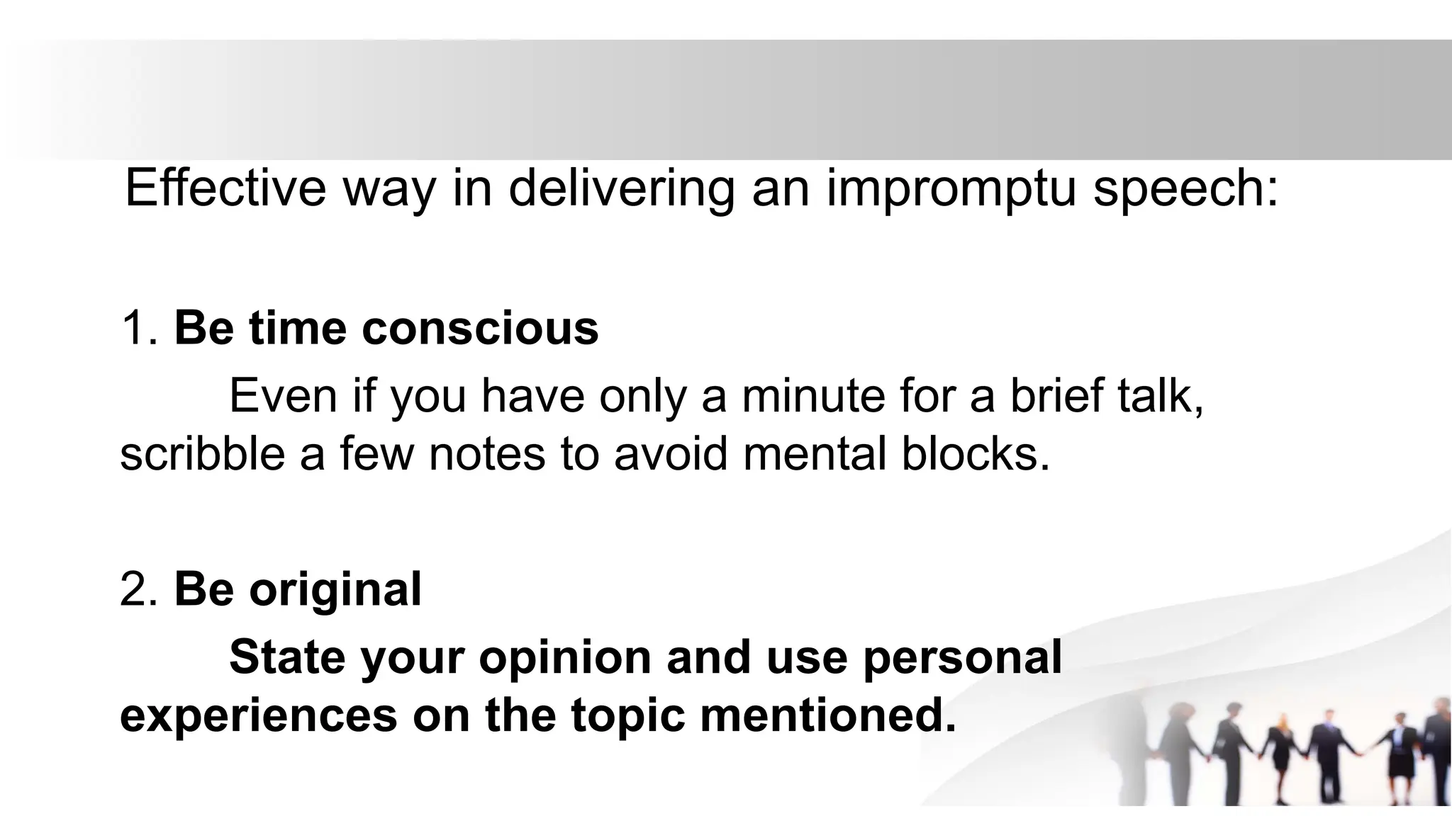Effective way in delivering an impromptu speech:
1. Be time conscious
Even if you have only a minute for a brief talk,
scribble a few notes to avoid mental blocks.
2. Be original
State your opinion and use personal
experiences on the topic mentioned.
 