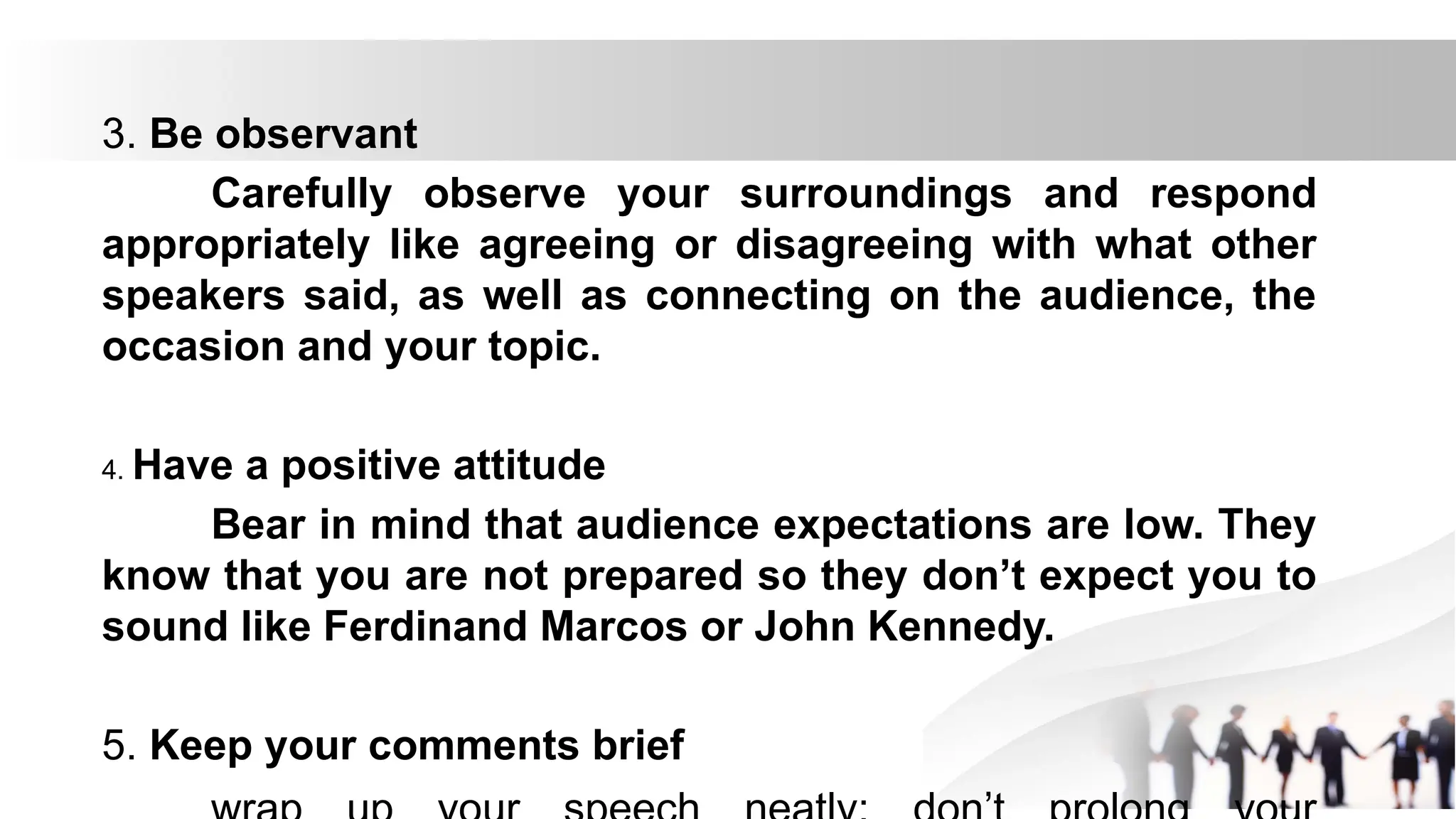 3. Be observant
Carefully observe your surroundings and respond
appropriately like agreeing or disagreeing with what other
speakers said, as well as connecting on the audience, the
occasion and your topic.
4. Have a positive attitude
Bear in mind that audience expectations are low. They
know that you are not prepared so they don’t expect you to
sound like Ferdinand Marcos or John Kennedy.
5. Keep your comments brief
 