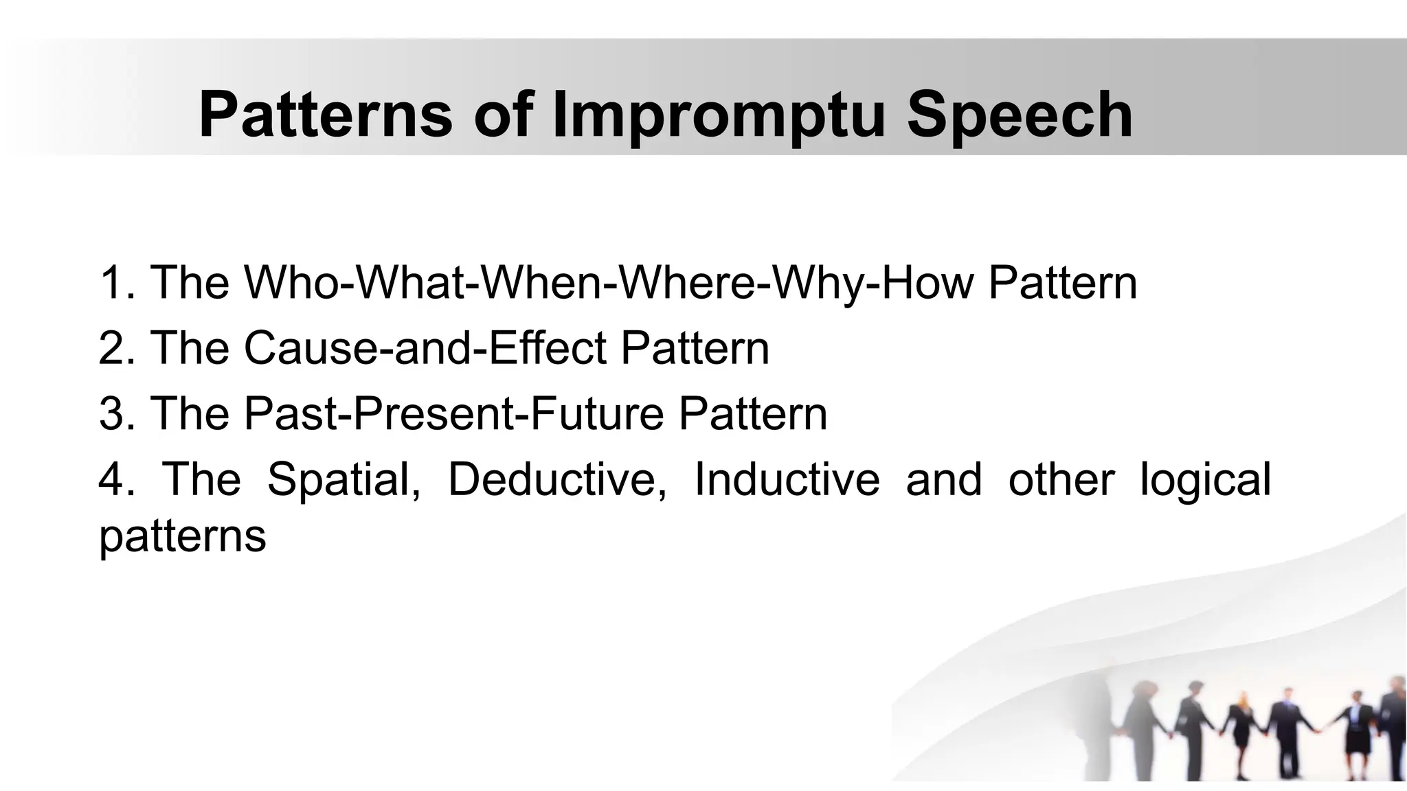 Patterns of Impromptu Speech
1. The Who-What-When-Where-Why-How Pattern
2. The Cause-and-Effect Pattern
3. The Past-Present-Future Pattern
4. The Spatial, Deductive, Inductive and other logical
patterns
 