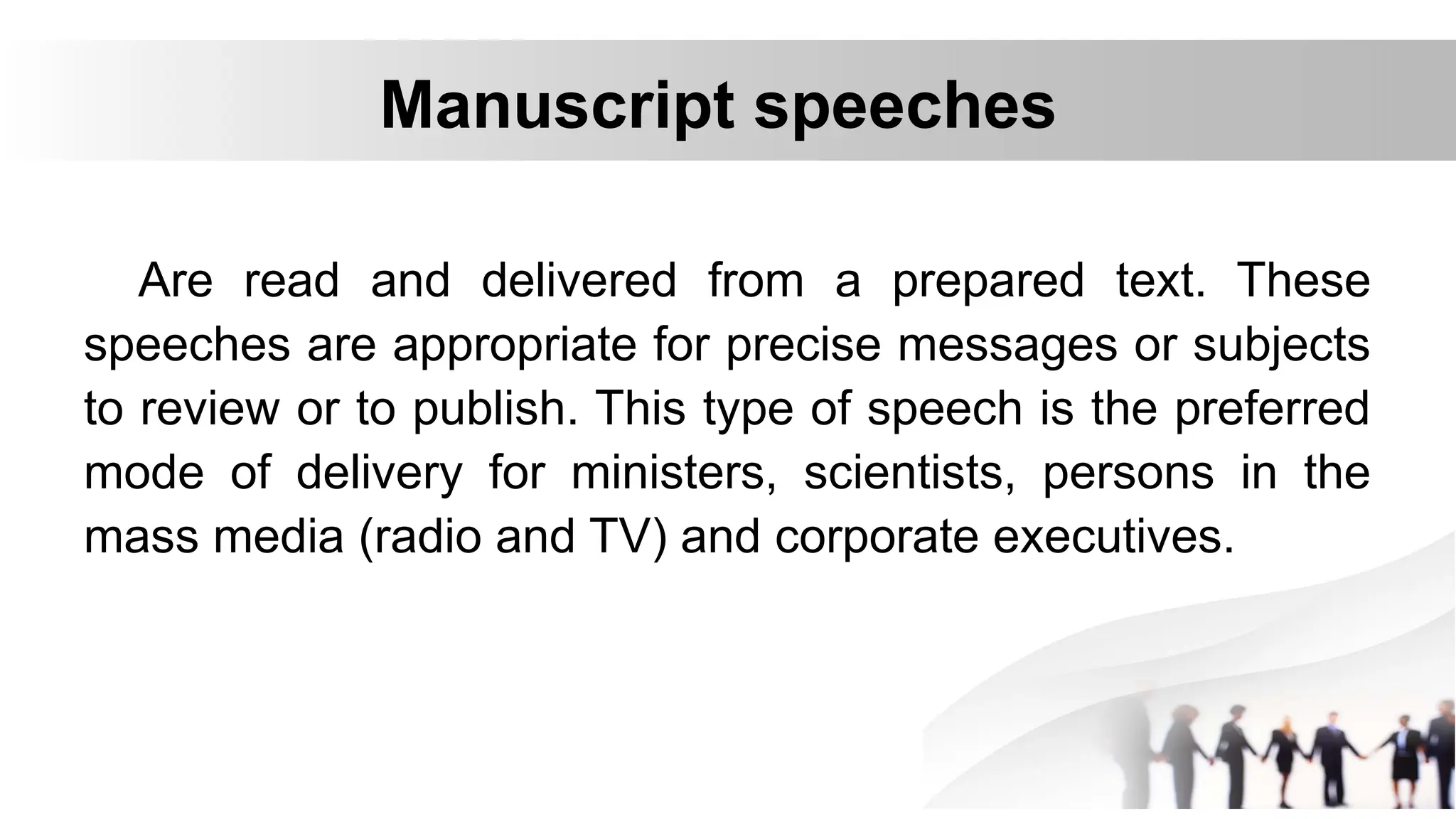 Manuscript speeches
Are read and delivered from a prepared text. These
speeches are appropriate for precise messages or subjects
to review or to publish. This type of speech is the preferred
mode of delivery for ministers, scientists, persons in the
mass media (radio and TV) and corporate executives.
 