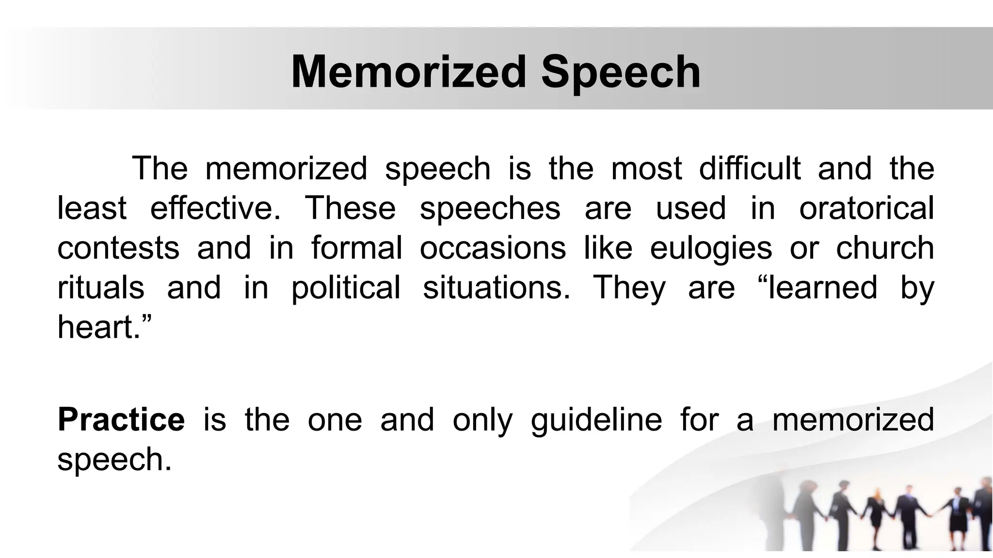 Memorized Speech
The memorized speech is the most difficult and the
least effective. These speeches are used in oratorical
contests and in formal occasions like eulogies or church
rituals and in political situations. They are “learned by
heart.”
Practice is the one and only guideline for a memorized
speech.
 