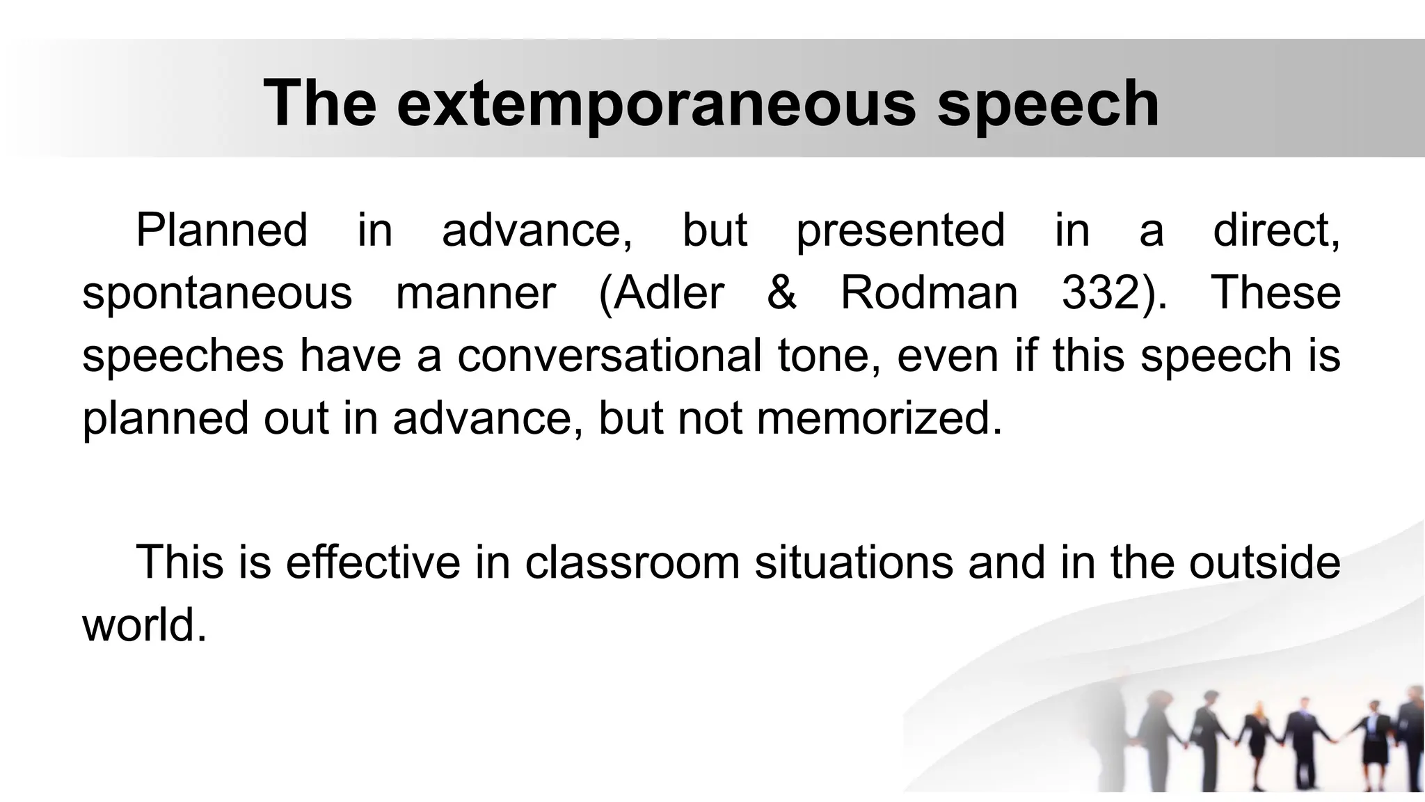 The extemporaneous speech
Planned in advance, but presented in a direct,
spontaneous manner (Adler & Rodman 332). These
speeches have a conversational tone, even if this speech is
planned out in advance, but not memorized.
This is effective in classroom situations and in the outside
world.
 