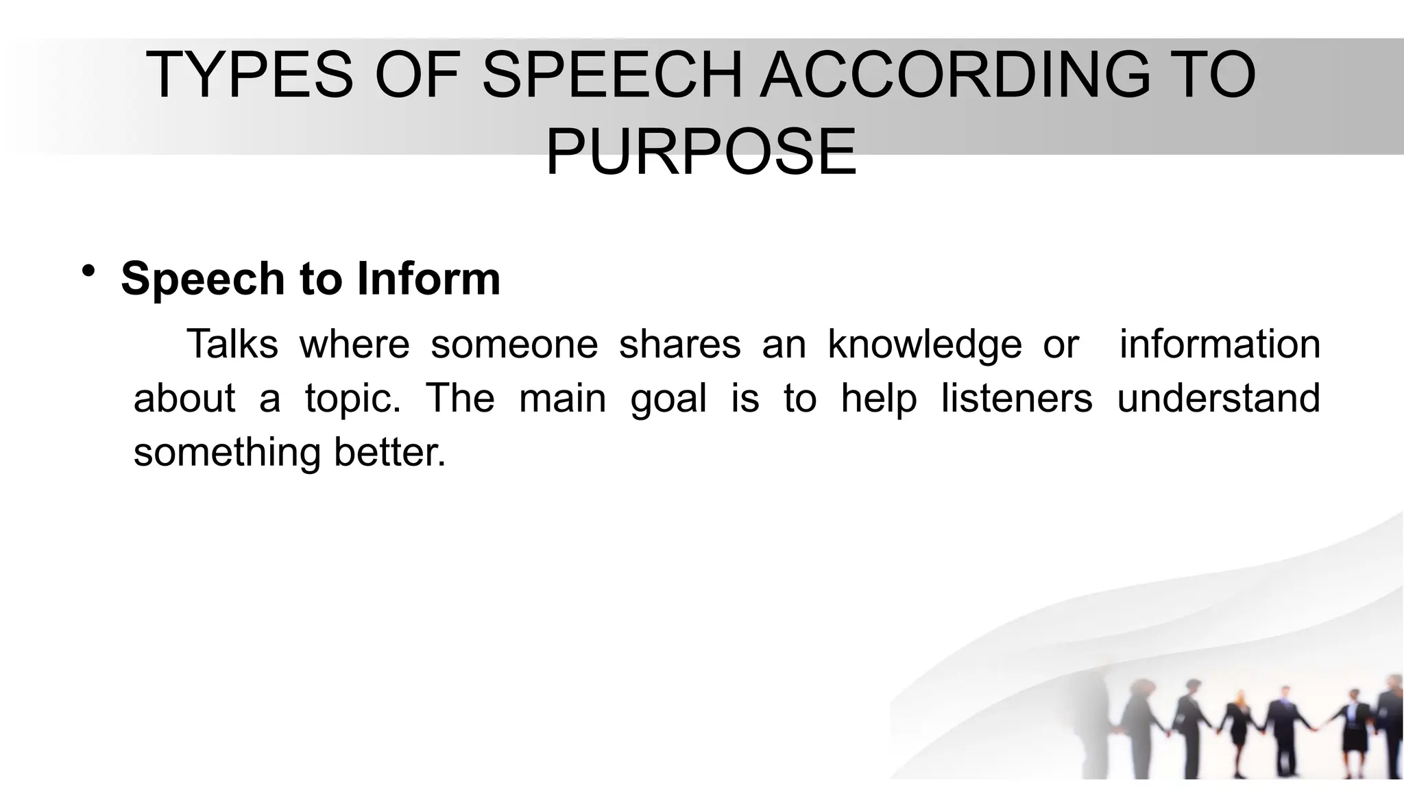 TYPES OF SPEECH ACCORDING TO
PURPOSE
• Speech to Inform
Talks where someone shares an knowledge or information
about a topic. The main goal is to help listeners understand
something better.
 
