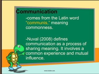 Communication
-comes from the Latin word
“communis,” meaning
commonness.
-Nuval (2008) defines
communication as a process of
sharing meaning. It involves a
common experience and mutual
influence.

 