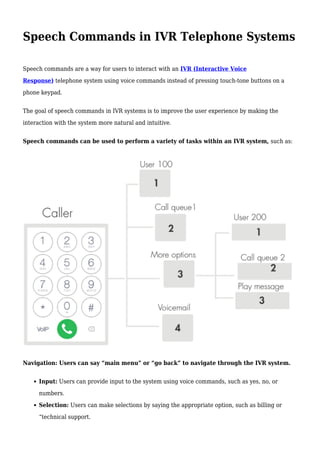 Speech Commands in IVR Telephone Systems
Speech commands are a way for users to interact with an IVR (Interactive Voice
Response) telephone system using voice commands instead of pressing touch-tone buttons on a
phone keypad.
The goal of speech commands in IVR systems is to improve the user experience by making the
interaction with the system more natural and intuitive.
Speech commands can be used to perform a variety of tasks within an IVR system, such as:
Navigation: Users can say “main menu” or “go back” to navigate through the IVR system.
Input: Users can provide input to the system using voice commands, such as yes, no, or
numbers.
Selection: Users can make selections by saying the appropriate option, such as billing or
“technical support.
 