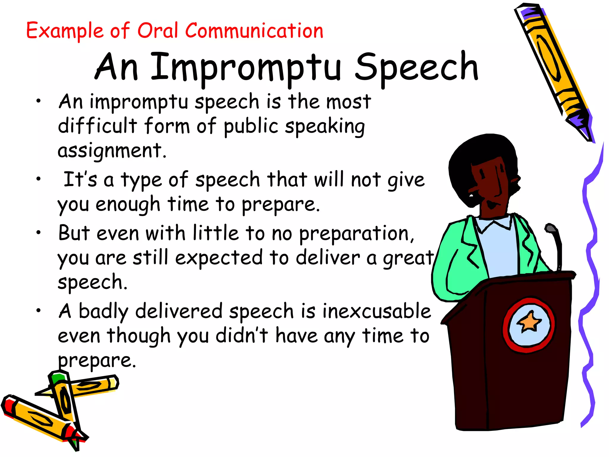 Example of Oral Communication

      An Impromptu Speech
• An impromptu speech is the most
  difficult form of public speaking
  assignment.
• It’s a type of speech that will not give
  you enough time to prepare.
• But even with little to no preparation,
  you are still expected to deliver a great
  speech.
• A badly delivered speech is inexcusable
  even though you didn’t have any time to
  prepare.
 