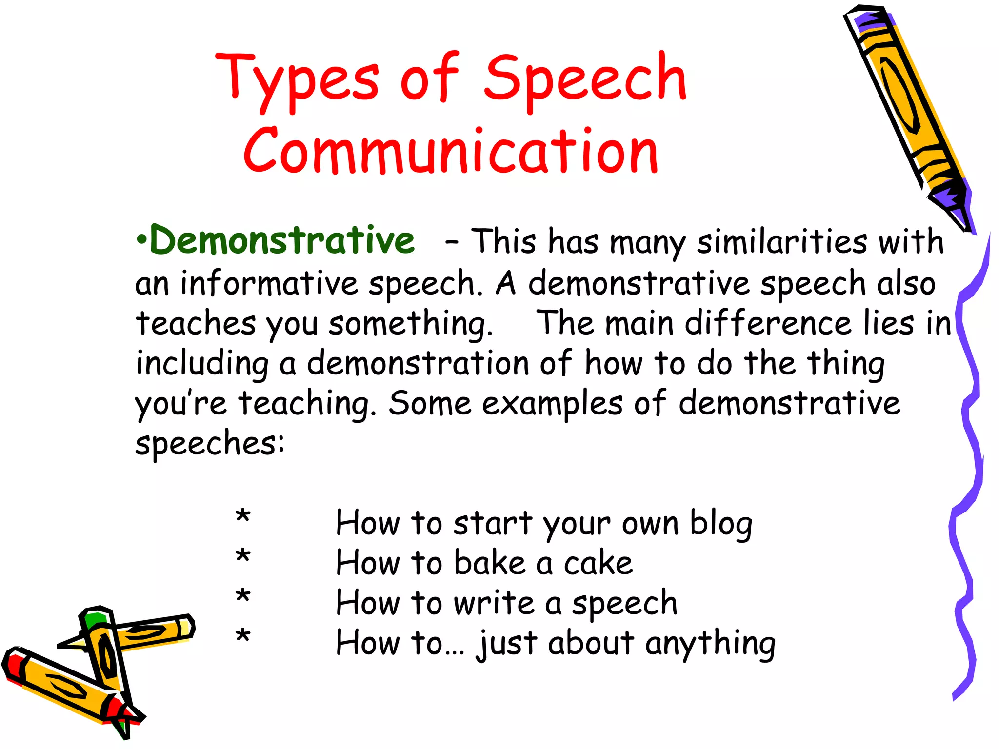 Types of Speech
     Communication
•Demonstrative – This has many similarities with
an informative speech. A demonstrative speech also
teaches you something. The main difference lies in
including a demonstration of how to do the thing
you’re teaching. Some examples of demonstrative
speeches:

      *     How to start your own blog
      *     How to bake a cake
      *     How to write a speech
      *     How to… just about anything
 