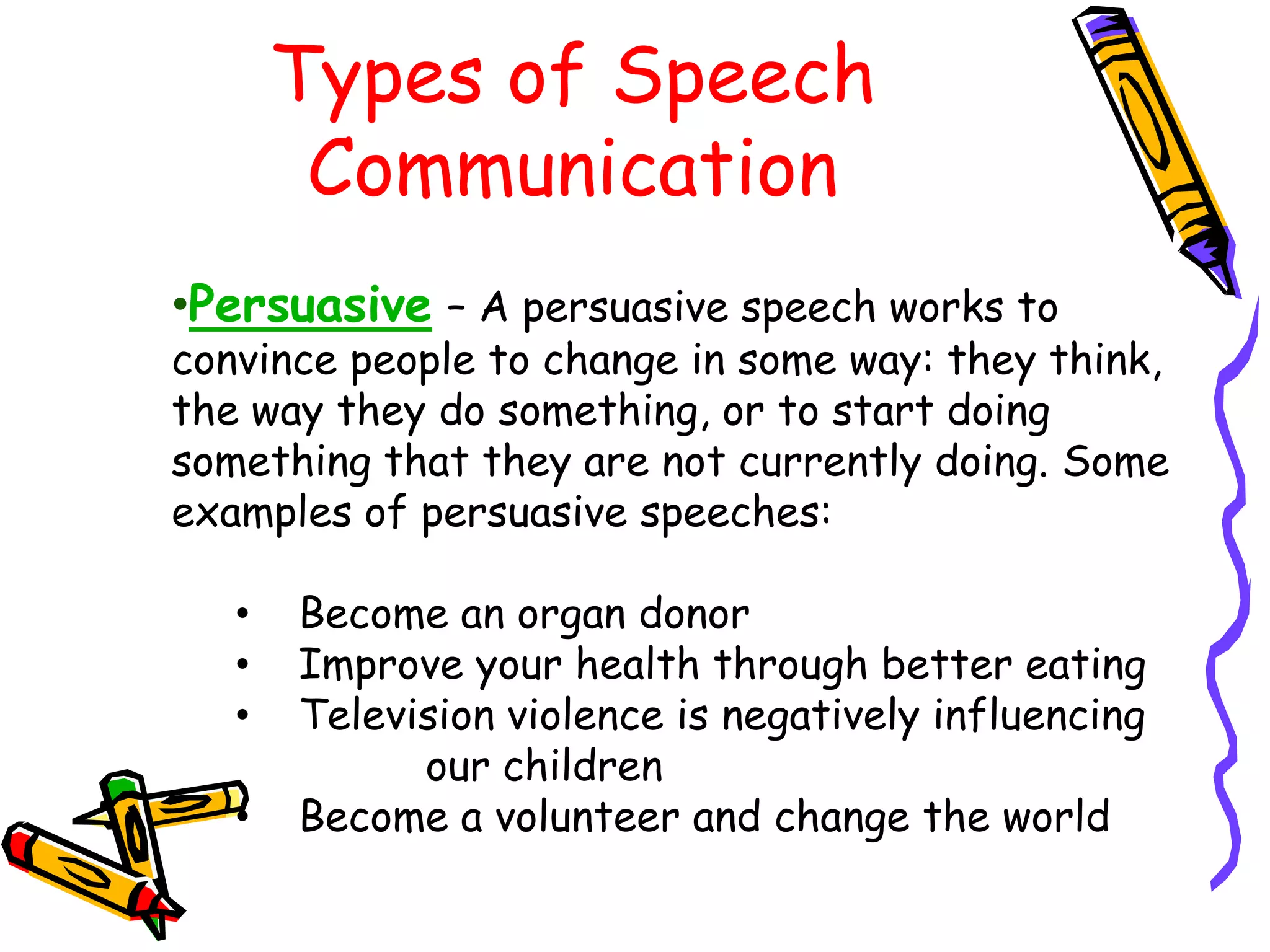 Types of Speech
        Communication
•Persuasive – A persuasive speech works to
convince people to change in some way: they think,
the way they do something, or to start doing
something that they are not currently doing. Some
examples of persuasive speeches:

   •   Become an organ donor
   •   Improve your health through better eating
   •   Television violence is negatively influencing
             our children
   •   Become a volunteer and change the world
 