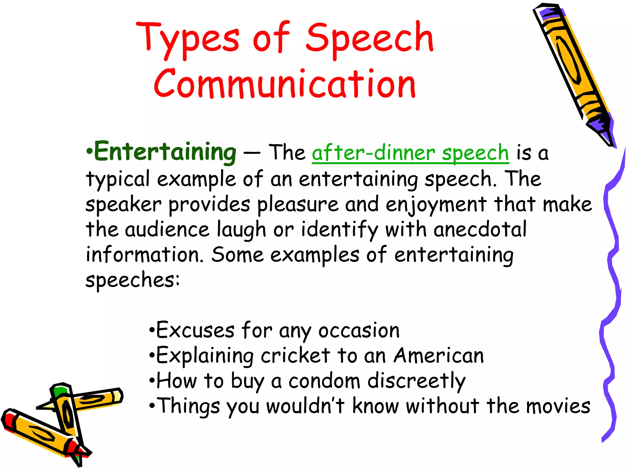 Types of Speech
     Communication
•Entertaining — The after-dinner speech is a
typical example of an entertaining speech. The
speaker provides pleasure and enjoyment that make
the audience laugh or identify with anecdotal
information. Some examples of entertaining
speeches:

      •Excuses for any occasion
      •Explaining cricket to an American
      •How to buy a condom discreetly
      •Things you wouldn’t know without the movies
 