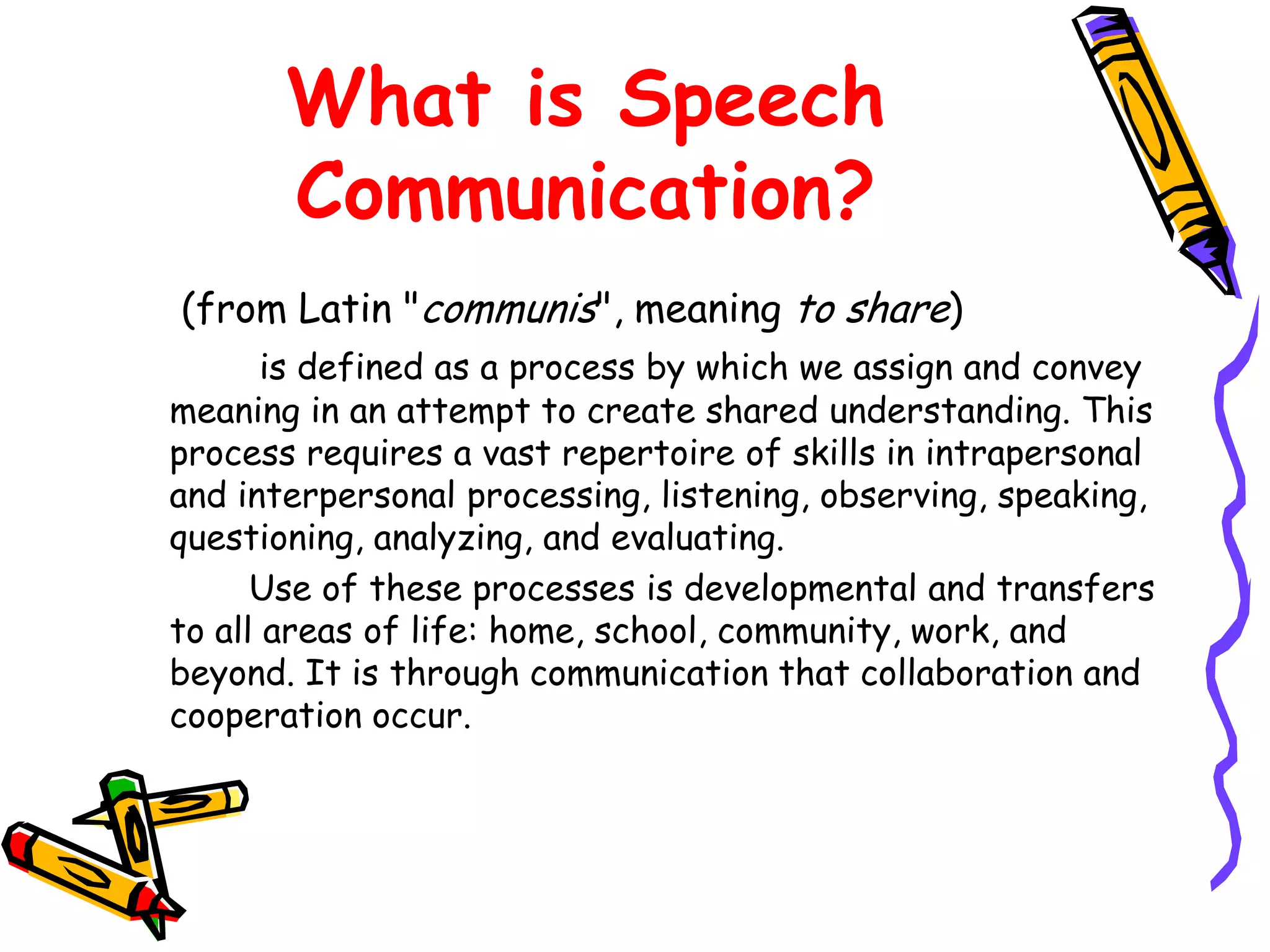 What is Speech
       Communication?
(from Latin "communis", meaning to share)
       is defined as a process by which we assign and convey
meaning in an attempt to create shared understanding. This
process requires a vast repertoire of skills in intrapersonal
and interpersonal processing, listening, observing, speaking,
questioning, analyzing, and evaluating.
      Use of these processes is developmental and transfers
to all areas of life: home, school, community, work, and
beyond. It is through communication that collaboration and
cooperation occur.
 