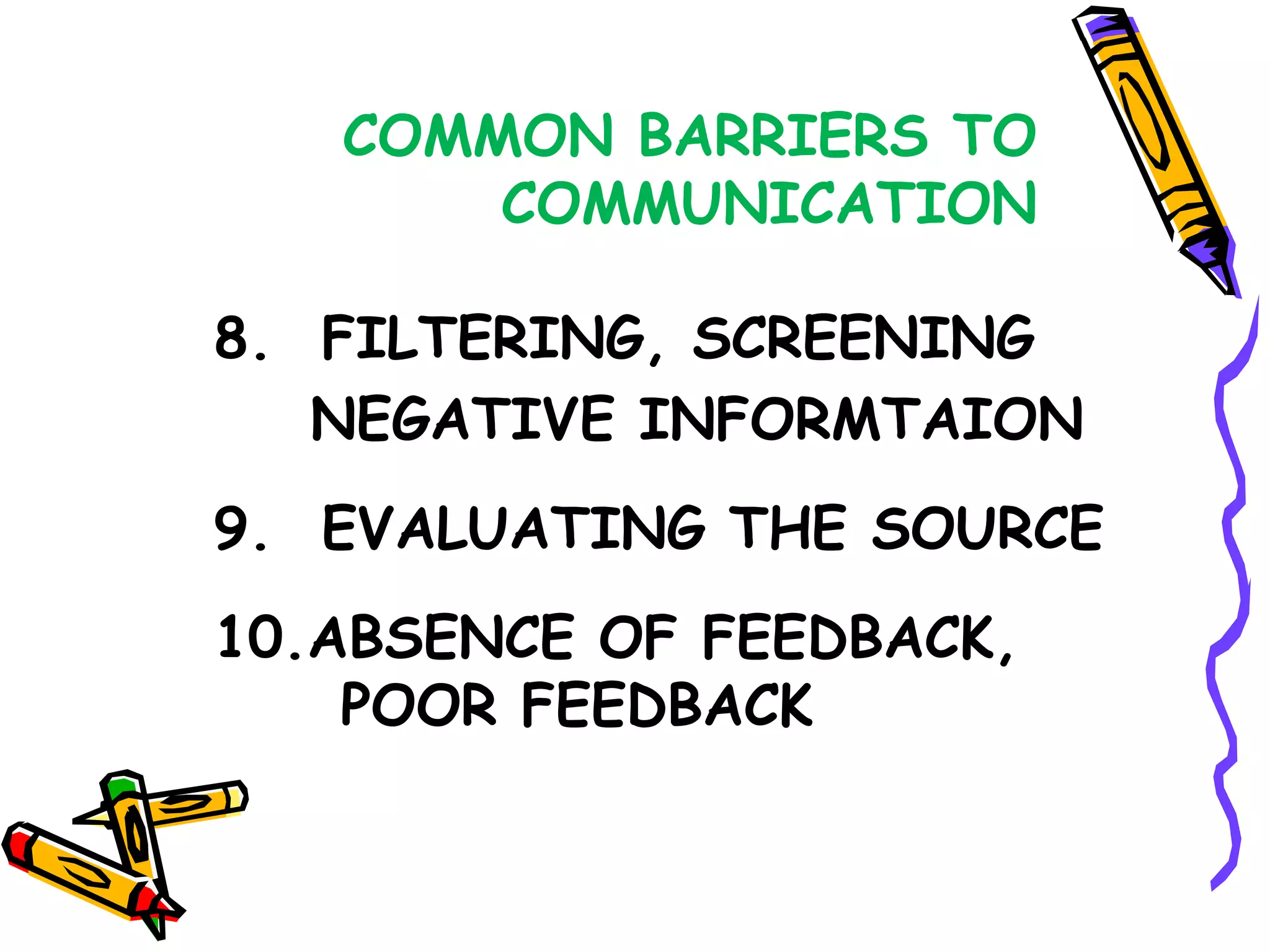 COMMON BARRIERS TO
       COMMUNICATION

8. FILTERING, SCREENING
   NEGATIVE INFORMTAION
9. EVALUATING THE SOURCE
10.ABSENCE OF FEEDBACK,
    POOR FEEDBACK
 