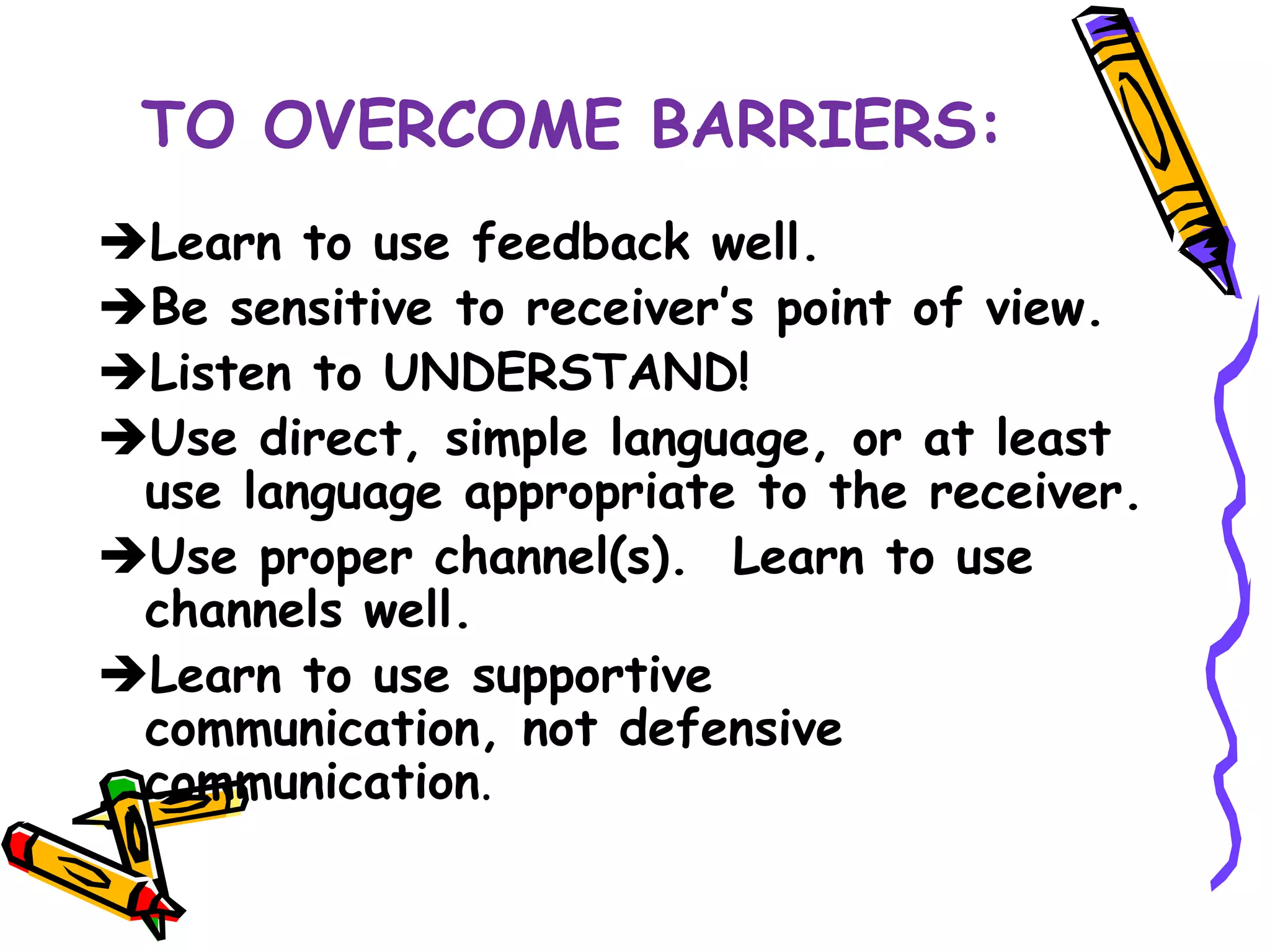 TO OVERCOME BARRIERS:
Learn to use feedback well.
Be sensitive to receiver’s point of view.
Listen to UNDERSTAND!
Use direct, simple language, or at least
 use language appropriate to the receiver.
Use proper channel(s). Learn to use
 channels well.
Learn to use supportive
 communication, not defensive
 communication.
 