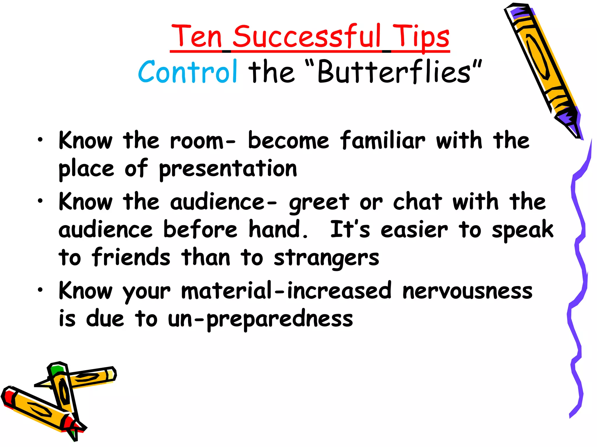 Ten Successful Tips
        Control the ―Butterflies‖

• Know the room- become familiar with the
  place of presentation
• Know the audience- greet or chat with the
  audience before hand. It’s easier to speak
  to friends than to strangers
• Know your material-increased nervousness
  is due to un-preparedness
 