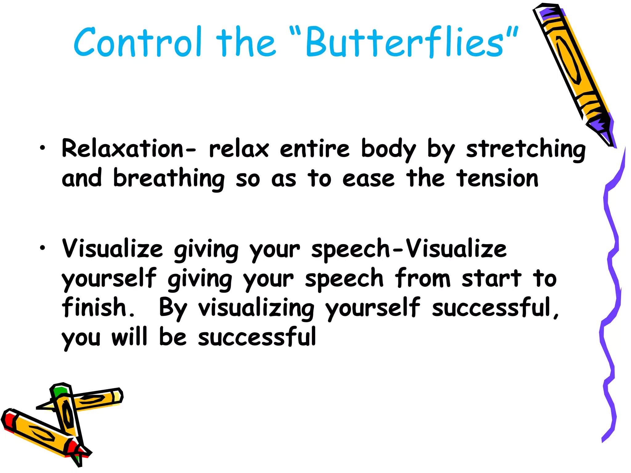 Control the ―Butterflies‖

• Relaxation- relax entire body by stretching
  and breathing so as to ease the tension

• Visualize giving your speech-Visualize
  yourself giving your speech from start to
  finish. By visualizing yourself successful,
  you will be successful
 