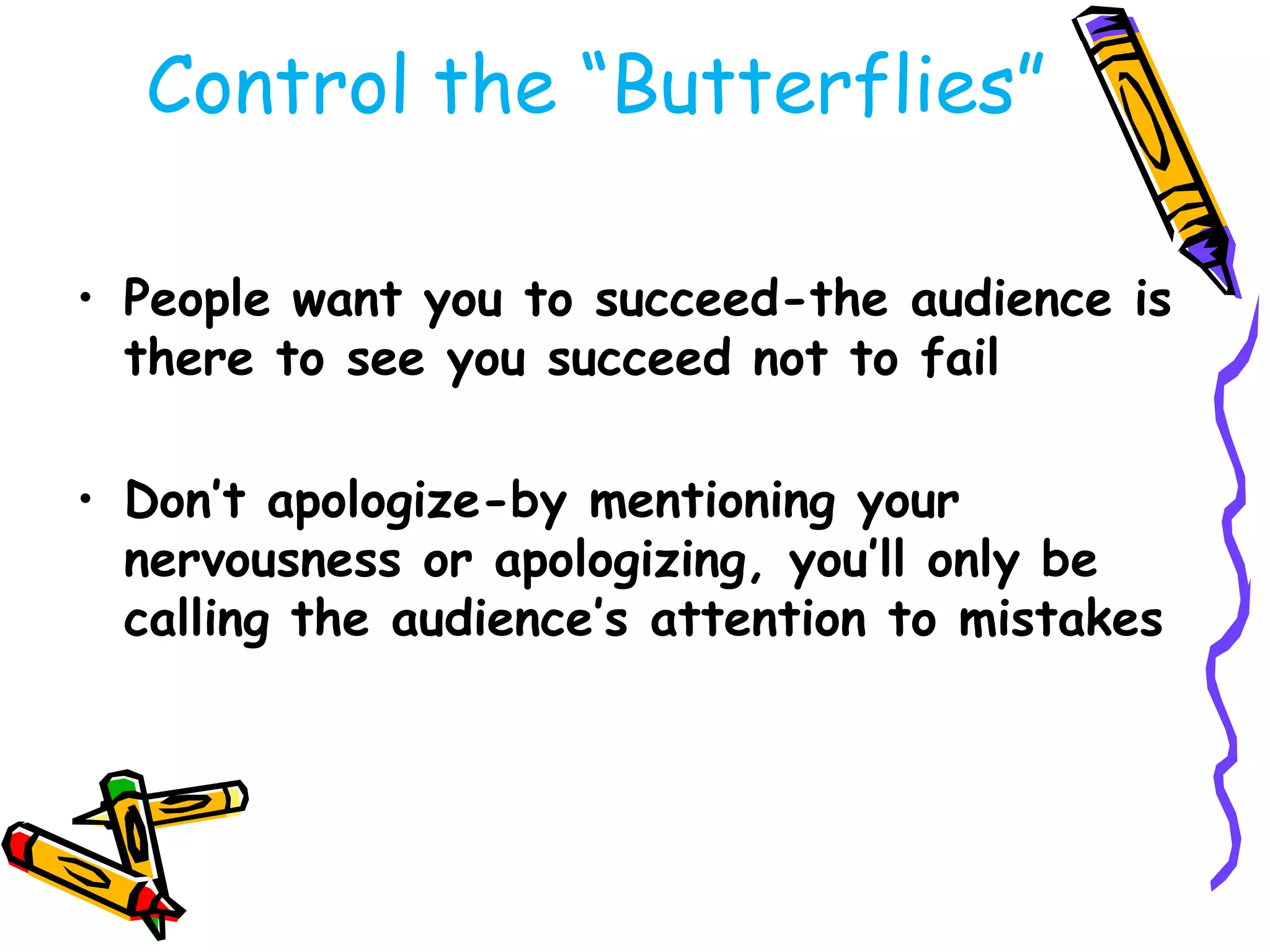 Control the ―Butterflies‖

• People want you to succeed-the audience is
  there to see you succeed not to fail

• Don’t apologize-by mentioning your
  nervousness or apologizing, you’ll only be
  calling the audience’s attention to mistakes
 