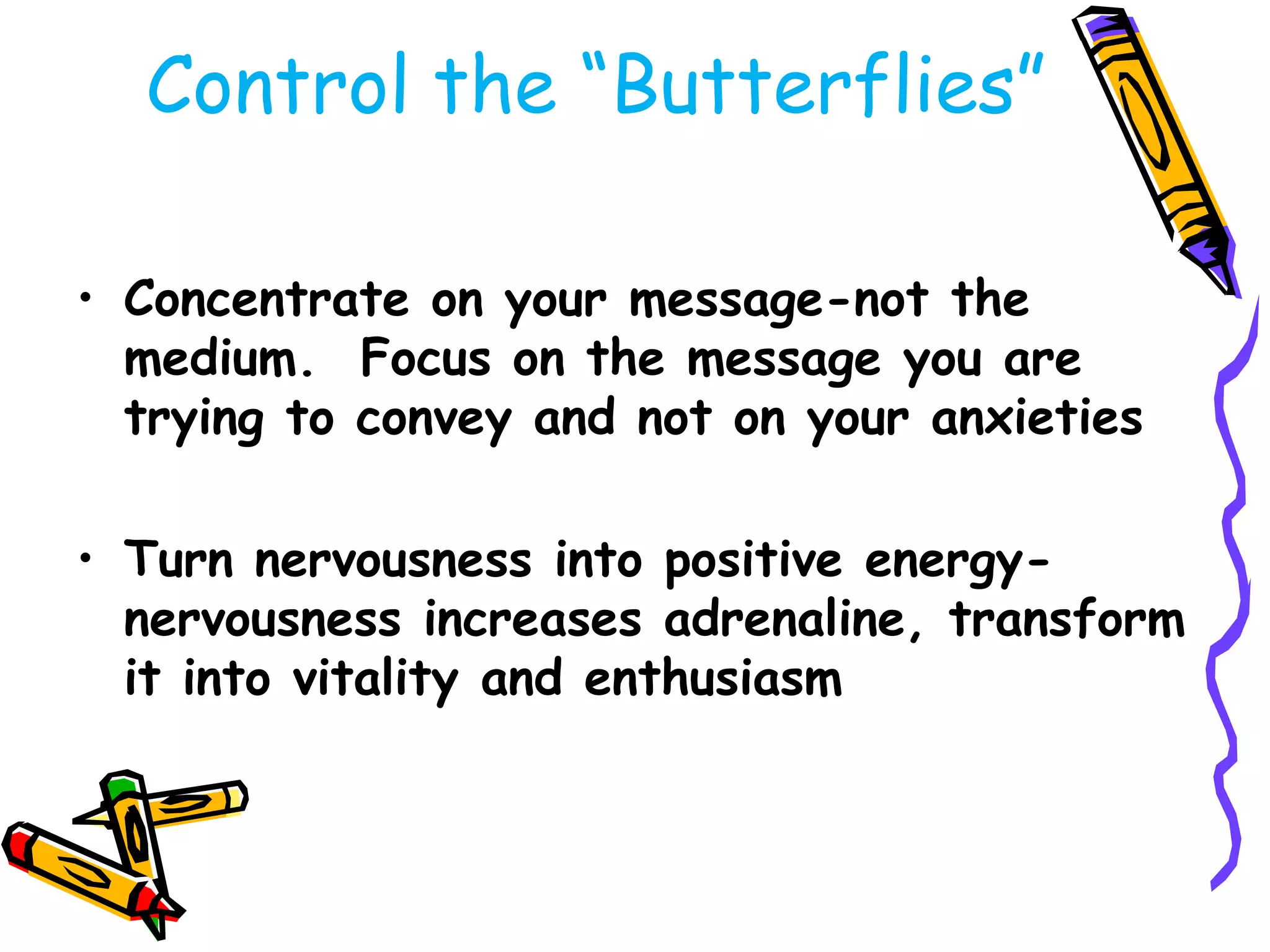 Control the ―Butterflies‖

• Concentrate on your message-not the
  medium. Focus on the message you are
  trying to convey and not on your anxieties

• Turn nervousness into positive energy-
  nervousness increases adrenaline, transform
  it into vitality and enthusiasm
 