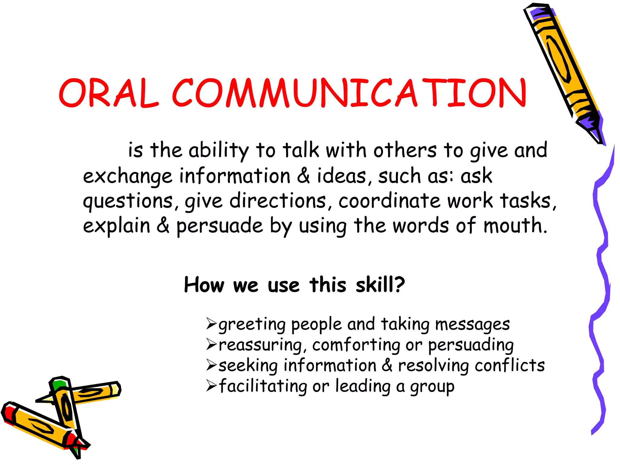 ORAL COMMUNICATION
    is the ability to talk with others to give and
exchange information & ideas, such as: ask
questions, give directions, coordinate work tasks,
explain & persuade by using the words of mouth.

          How we use this skill?
            greeting people and taking messages
            reassuring, comforting or persuading
            seeking information & resolving conflicts
            facilitating or leading a group
 