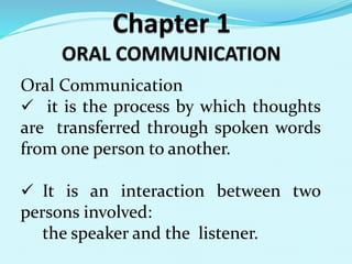 Oral Communication 
 it is the process by which thoughts 
are transferred through spoken words 
from one person to another. 
 It is an interaction between two 
persons involved: 
the speaker and the listener. 
 