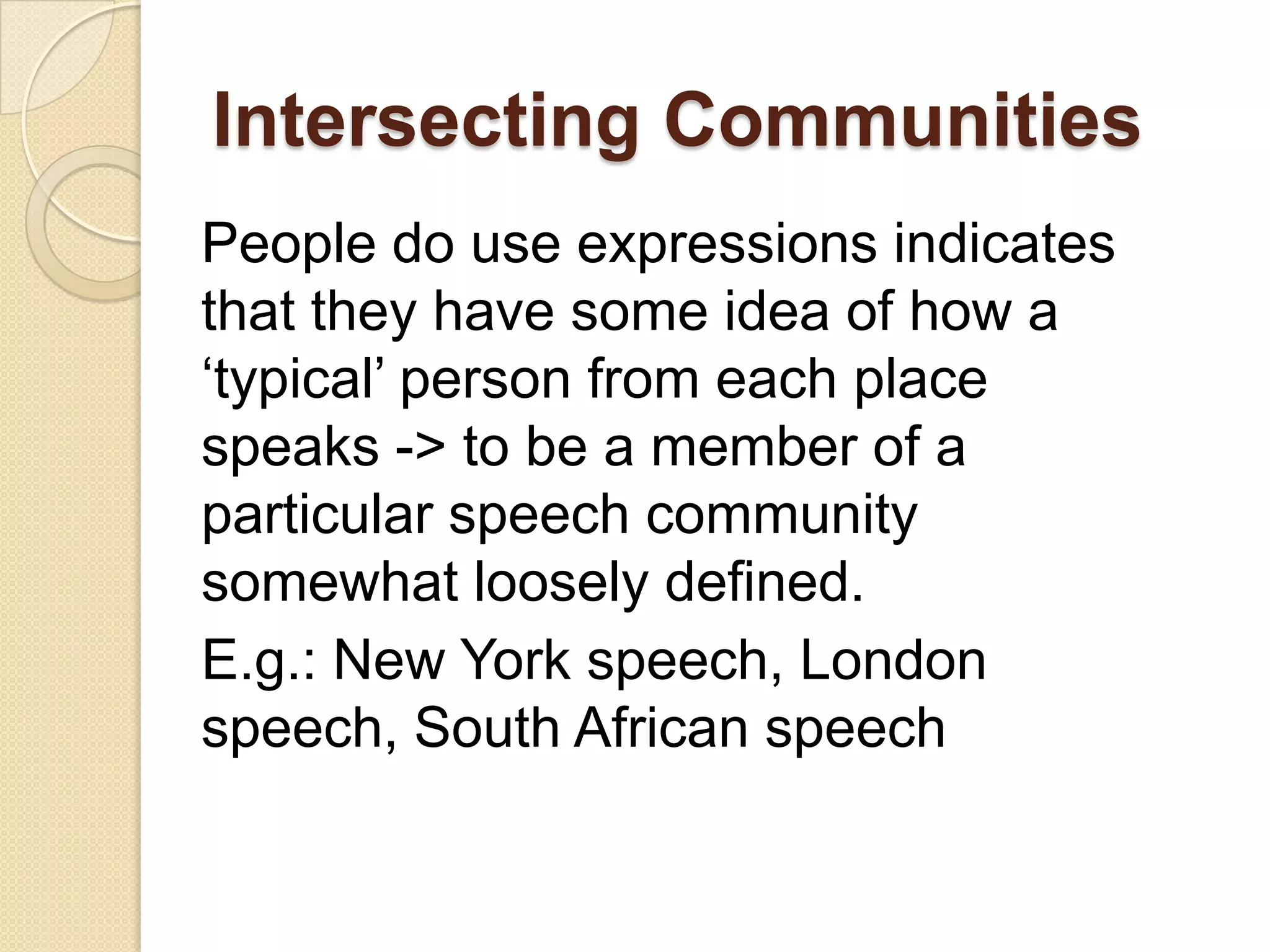 Intersecting Communities
People do use expressions indicates
that they have some idea of how a
„typical‟ person from each place
speaks -> to be a member of a
particular speech community
somewhat loosely defined.
E.g.: New York speech, London
speech, South African speech

 