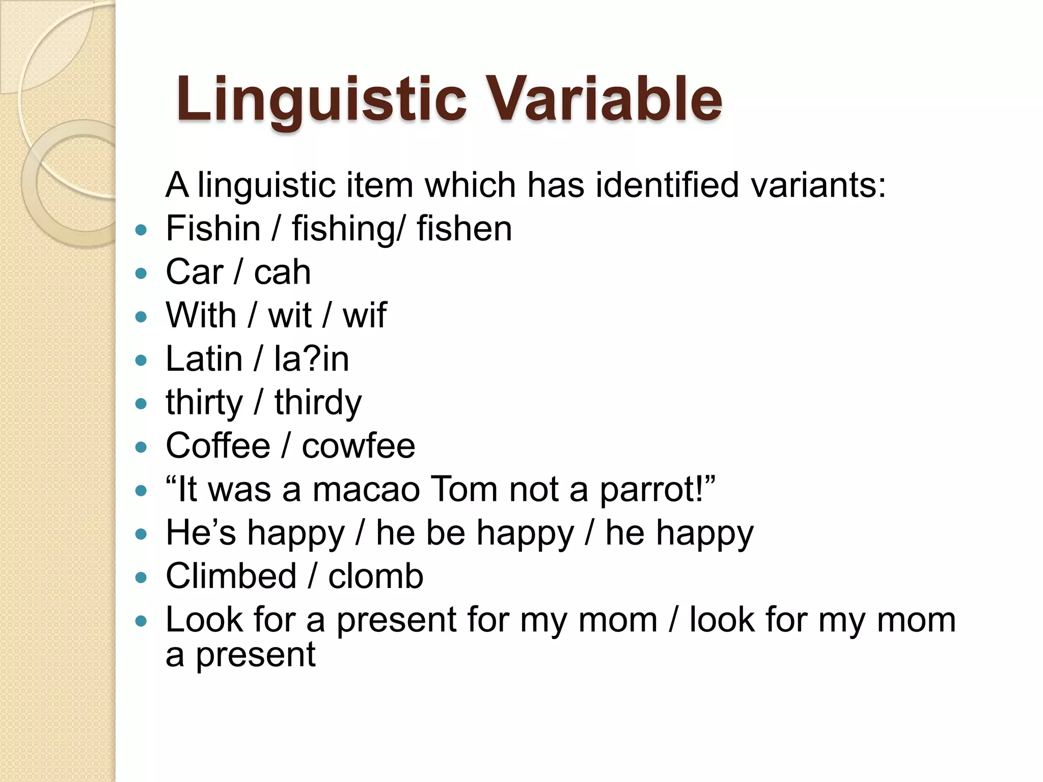 Linguistic Variable











A linguistic item which has identified variants:
Fishin / fishing/ fishen
Car / cah
With / wit / wif
Latin / la?in
thirty / thirdy
Coffee / cowfee
“It was a macao Tom not a parrot!”
He‟s happy / he be happy / he happy
Climbed / clomb
Look for a present for my mom / look for my mom
a present

 