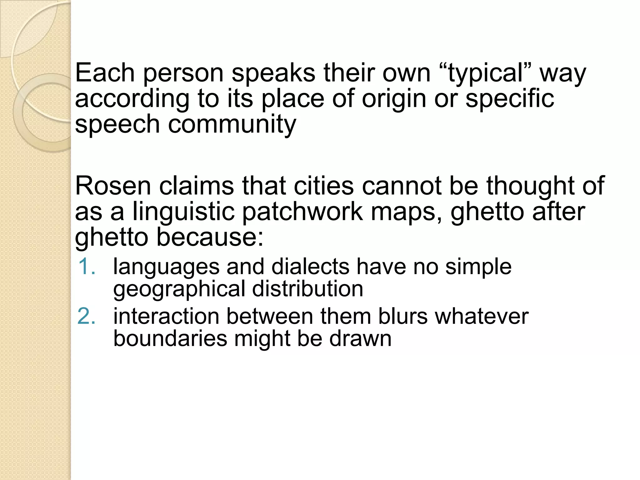 Each person speaks their own “typical” way
according to its place of origin or specific
speech community
Rosen claims that cities cannot be thought of
as a linguistic patchwork maps, ghetto after
ghetto because:
1. languages and dialects have no simple
geographical distribution
2. interaction between them blurs whatever
boundaries might be drawn

 