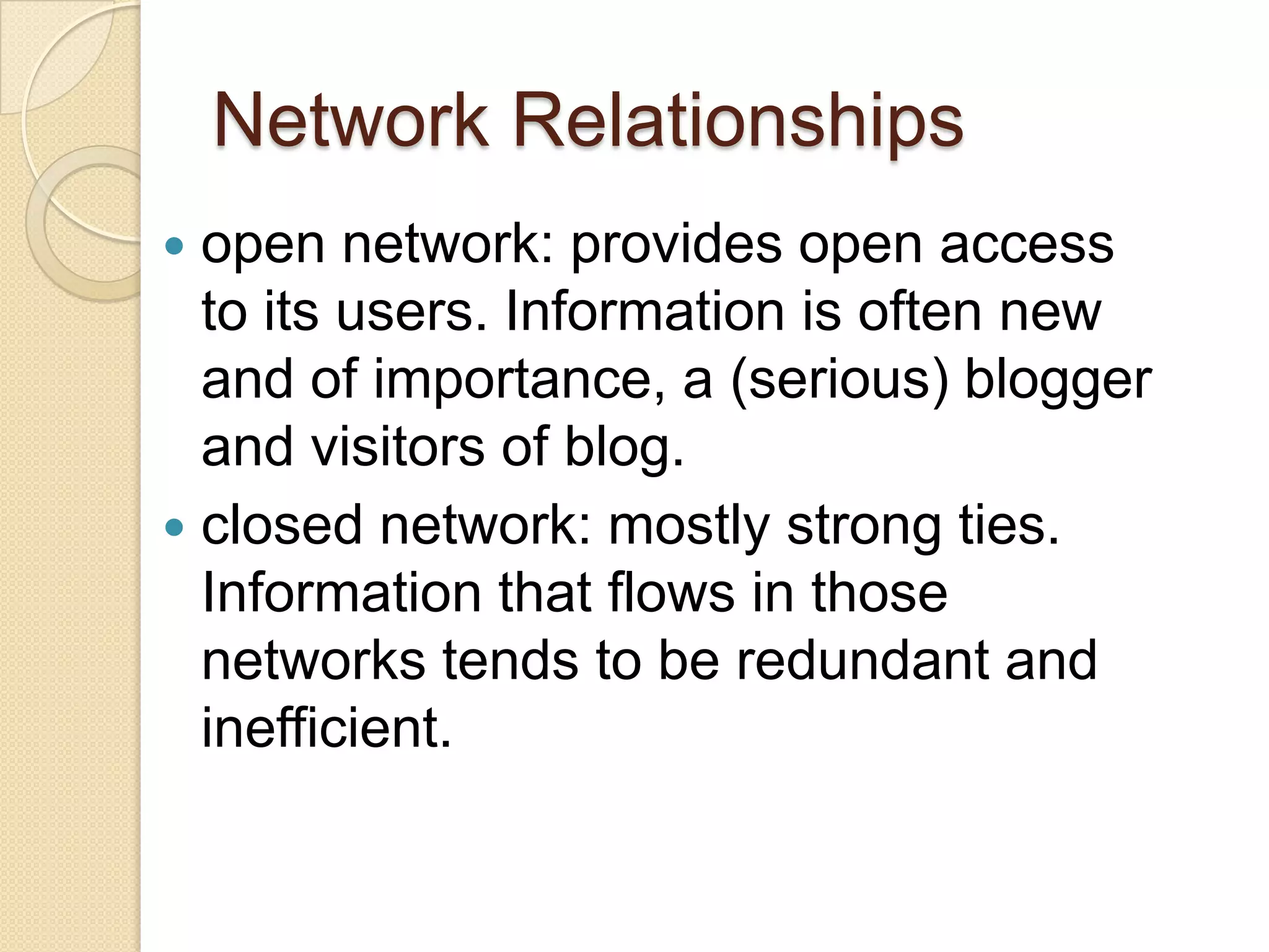 Network Relationships
open network: provides open access
to its users. Information is often new
and of importance, a (serious) blogger
and visitors of blog.
 closed network: mostly strong ties.
Information that flows in those
networks tends to be redundant and
inefficient.


 