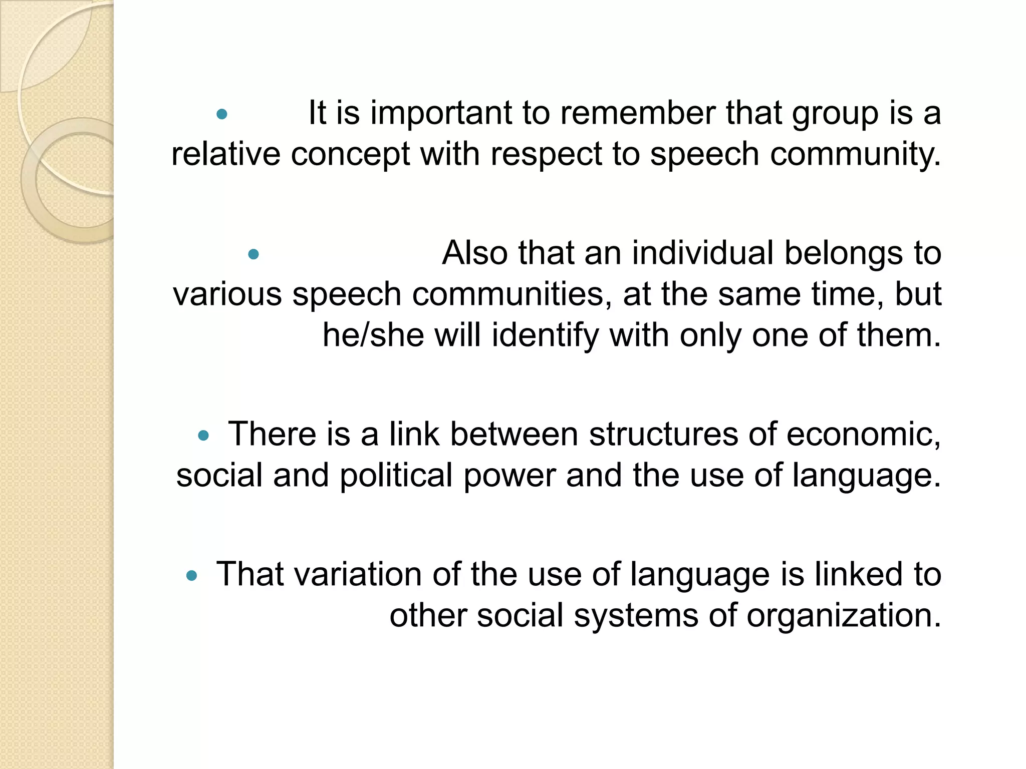 It is important to remember that group is a
relative concept with respect to speech community.


Also that an individual belongs to
various speech communities, at the same time, but
he/she will identify with only one of them.


There is a link between structures of economic,
social and political power and the use of language.




That variation of the use of language is linked to
other social systems of organization.

 