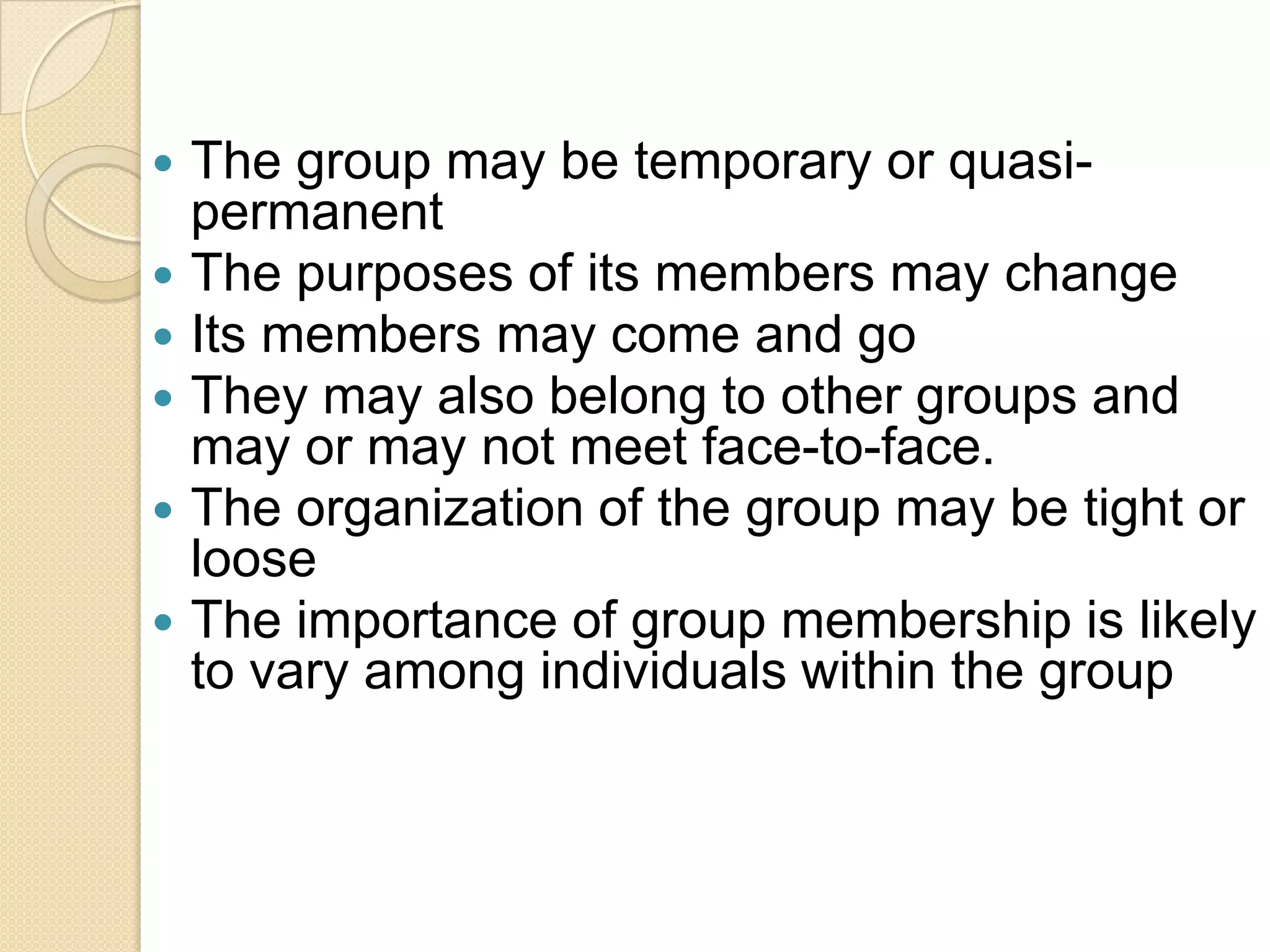 The group may be temporary or quasipermanent
 The purposes of its members may change
 Its members may come and go
 They may also belong to other groups and
may or may not meet face-to-face.
 The organization of the group may be tight or
loose
 The importance of group membership is likely
to vary among individuals within the group


 