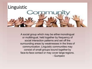 Linguistic
A social group which may be either monolingual
or multilingual, held together by frequency of
social interaction patterns and set off the
surrounding areas by weaknesses in the lines of
communication. Linguistic communities may
consist of small groups bound together by
face-to-face contact or may cover large regions.
- Gumperz
 