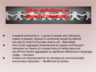
Other definitions of
Speech Community
►
►
► A speech community is a group of people who interact by
means of speech. Agroup or community should be defined
not only by what it is but also what is not. - Bloomfield
Any human aggregate characterized by regular and frequent
interaction by means of a shared body of verbal signs and
set off from similar aggregates by significant differences in language
usage. – Gumperz
A local unit characterized for its members by commonlocality
and primary interaction. – Reaffirmed by Hymes
 