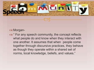  Morgan-
 “ For any speech community, the concept reflects
what people do and know when they interact with
one another. It assumes that when people come
together through discursive practices, they behave
as though they operate within a shared set of
norms, local knowledge, beliefs, and values.”
Speech

 