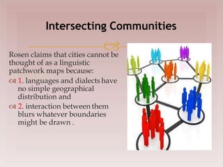 
Rosen claims that cities cannot be
thought of as a linguistic
patchwork maps because:
 1. languages and dialects have
no simple geographical
distribution and
 2. interaction between them
blurs whatever boundaries
might be drawn .
Intersecting Communities
 